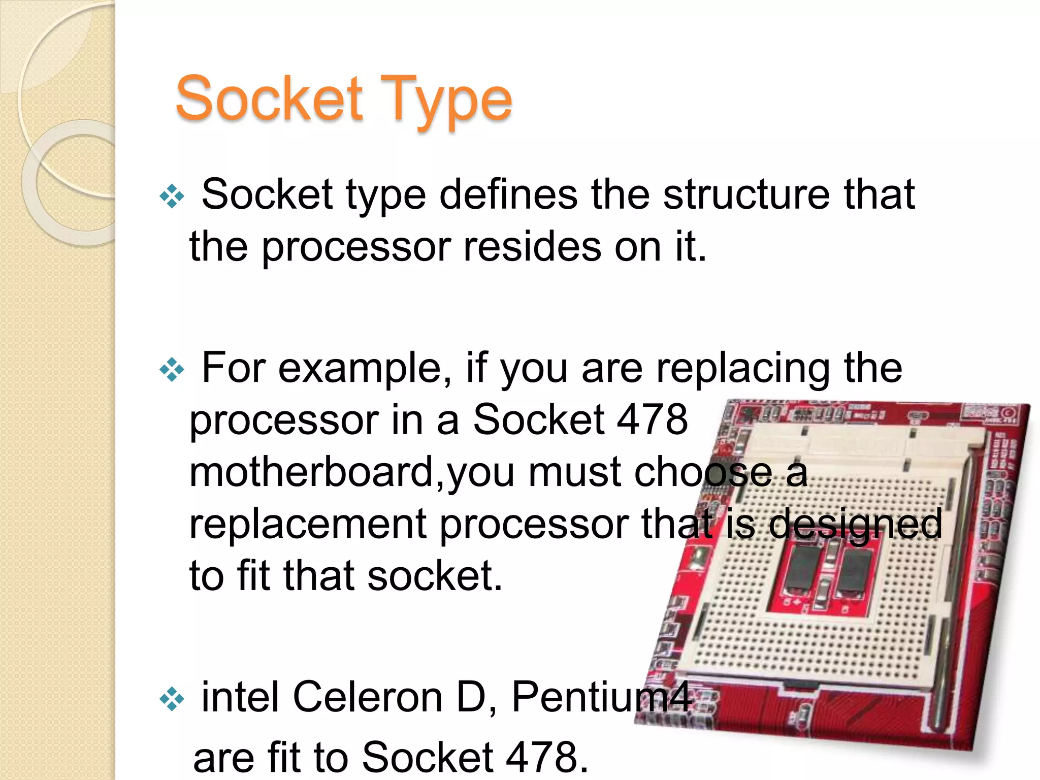 Socket Type
 Socket type defines the structure that
the processor resides on it.
 For example, if you are replacing the
processor in a Socket 478
motherboard,you must choose a
replacement processor that is designed
to fit that socket.
 intel Celeron D, Pentium4
are fit to Socket 478.
 
