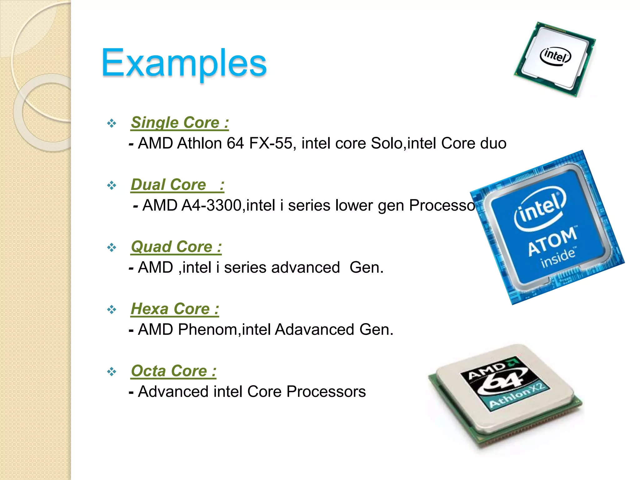 Examples
 Single Core :
- AMD Athlon 64 FX-55, intel core Solo,intel Core duo
 Dual Core :
- AMD A4-3300,intel i series lower gen Processors
 Quad Core :
- AMD ,intel i series advanced Gen.
 Hexa Core :
- AMD Phenom,intel Adavanced Gen.
 Octa Core :
- Advanced intel Core Processors
 