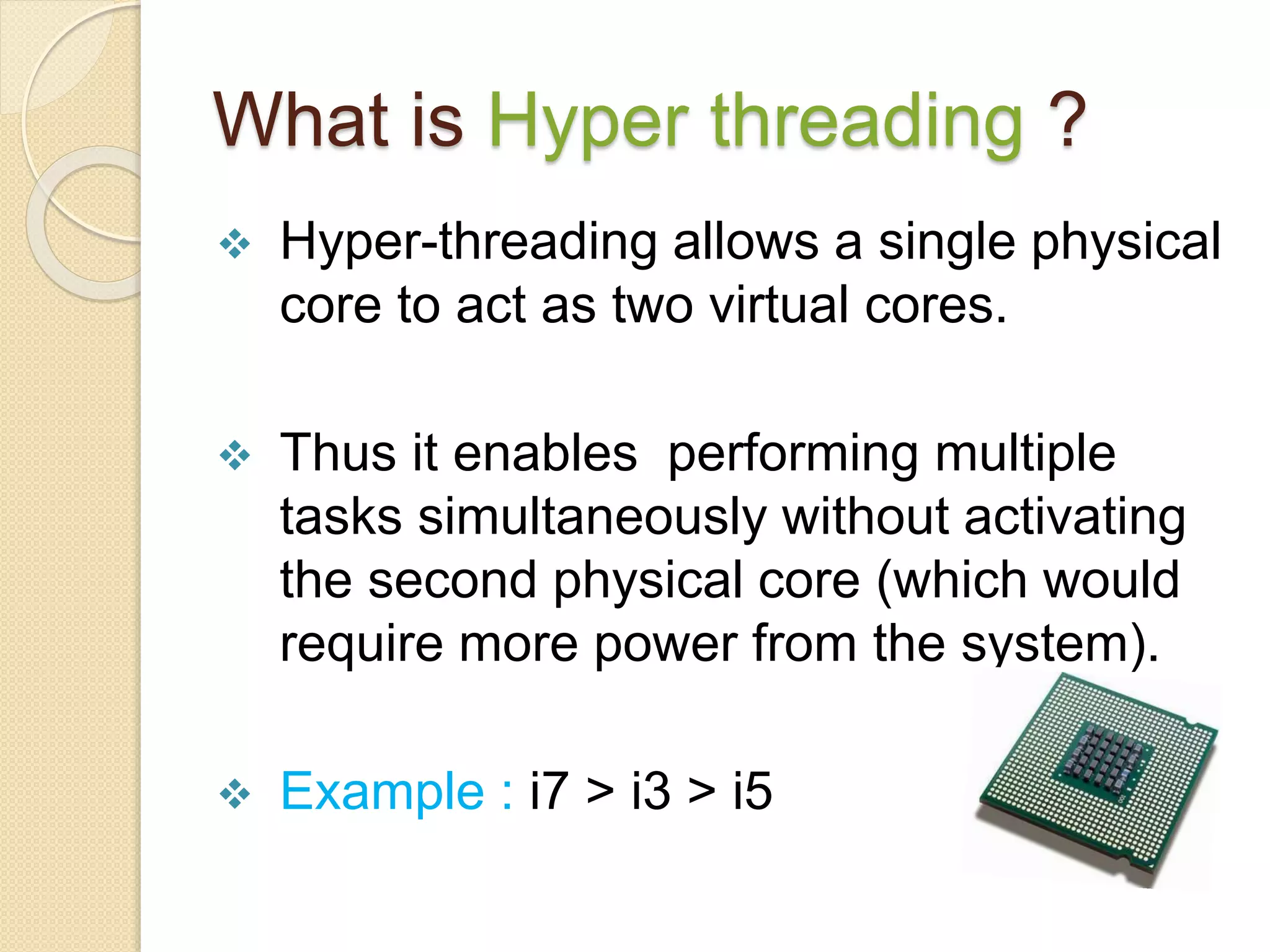 What is Hyper threading ?
 Hyper-threading allows a single physical
core to act as two virtual cores.
 Thus it enables performing multiple
tasks simultaneously without activating
the second physical core (which would
require more power from the system).
 Example : i7 > i3 > i5
 