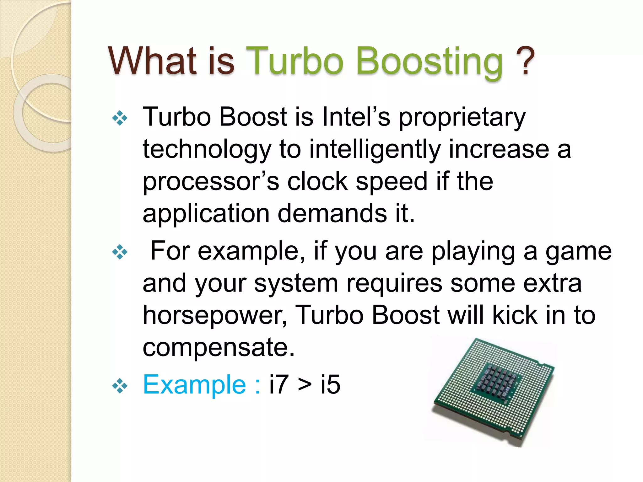 What is Turbo Boosting ?
 Turbo Boost is Intel’s proprietary
technology to intelligently increase a
processor’s clock speed if the
application demands it.
 For example, if you are playing a game
and your system requires some extra
horsepower, Turbo Boost will kick in to
compensate.
 Example : i7 > i5
 