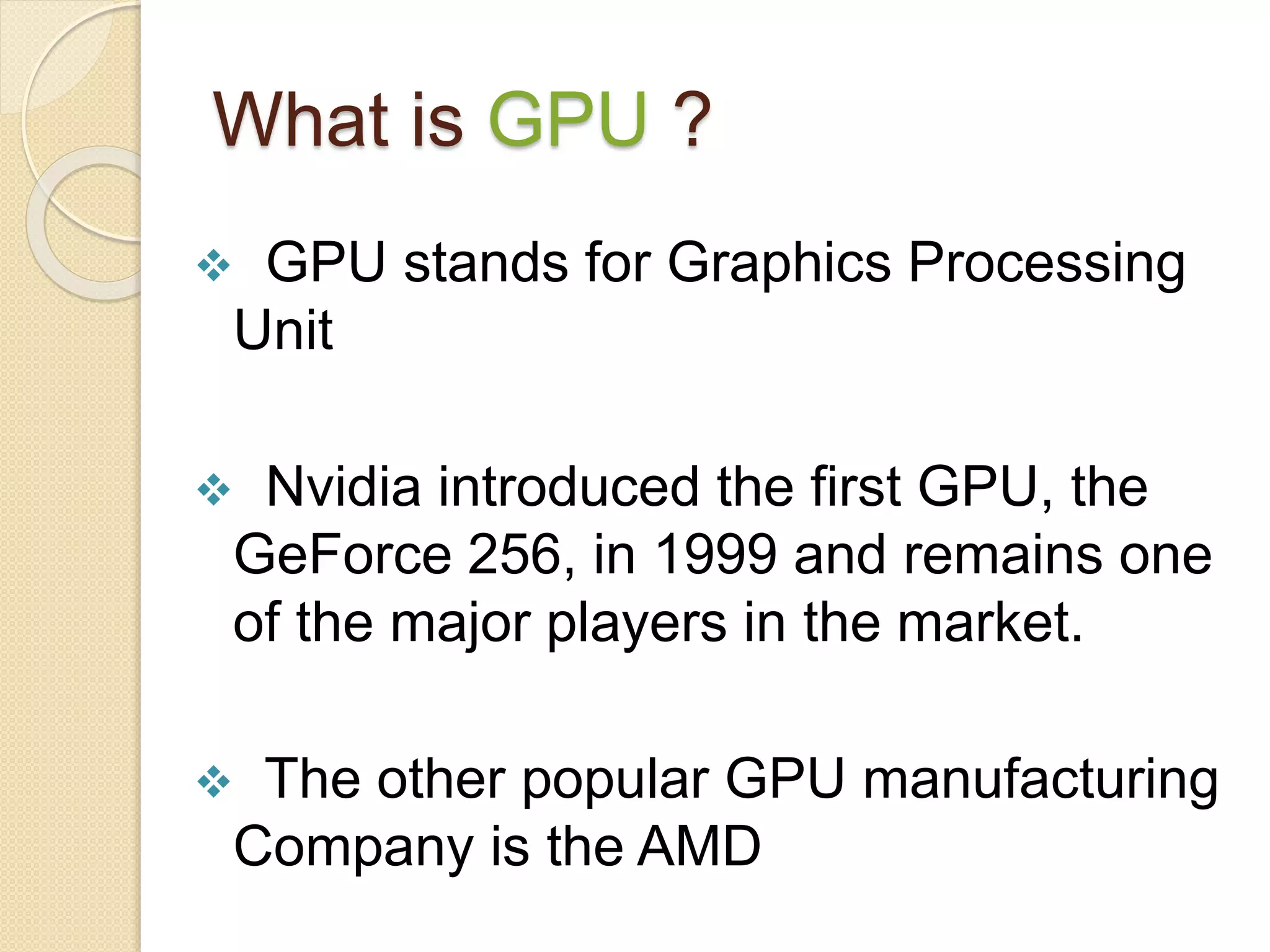 What is GPU ?
 GPU stands for Graphics Processing
Unit
 Nvidia introduced the first GPU, the
GeForce 256, in 1999 and remains one
of the major players in the market.
 The other popular GPU manufacturing
Company is the AMD
 
