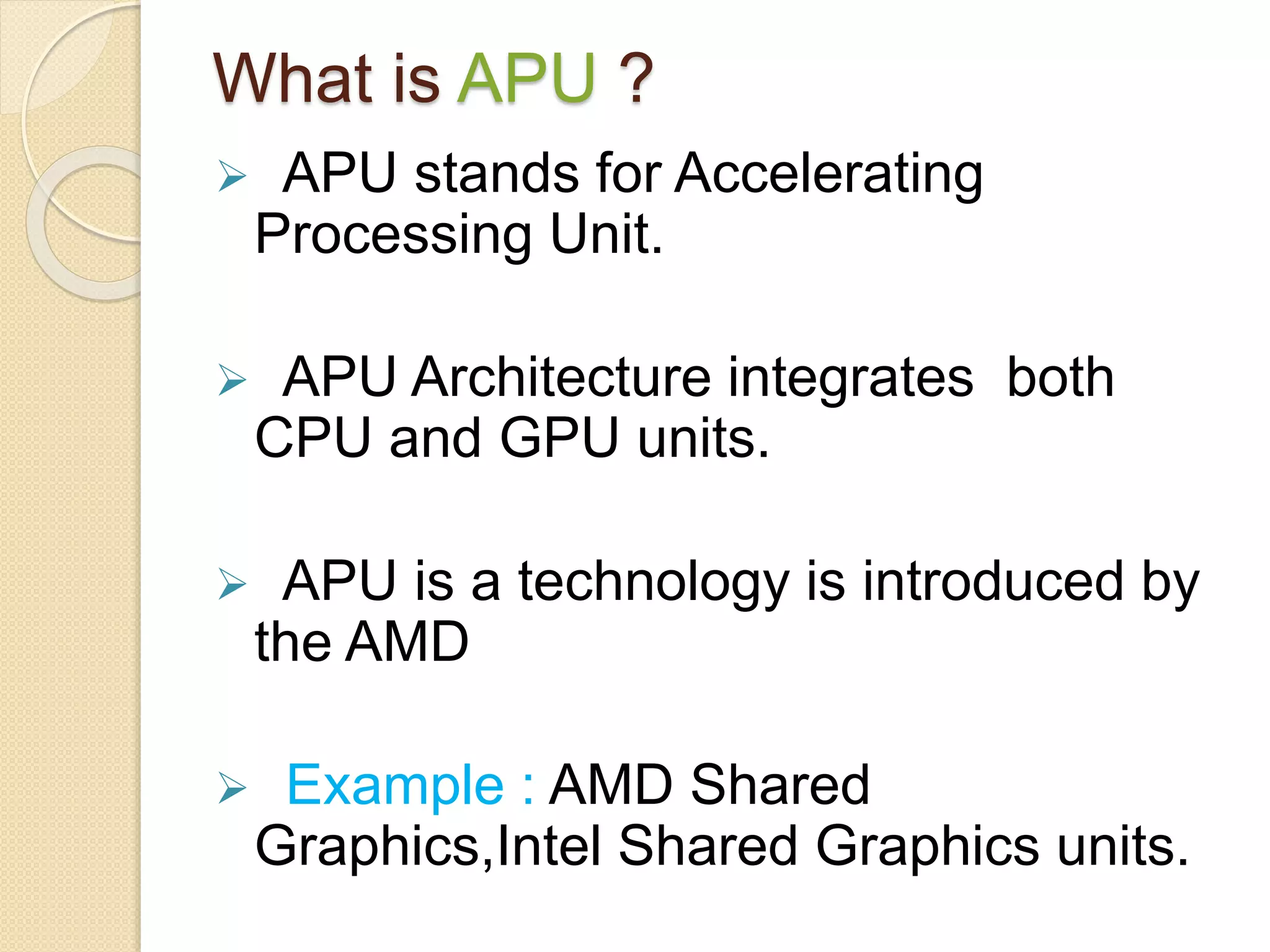 What is APU ?
 APU stands for Accelerating
Processing Unit.
 APU Architecture integrates both
CPU and GPU units.
 APU is a technology is introduced by
the AMD
 Example : AMD Shared
Graphics,Intel Shared Graphics units.
 