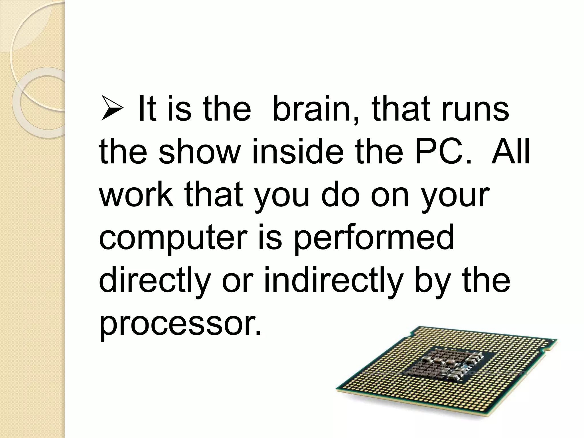  It is the brain, that runs
the show inside the PC. All
work that you do on your
computer is performed
directly or indirectly by the
processor.
 