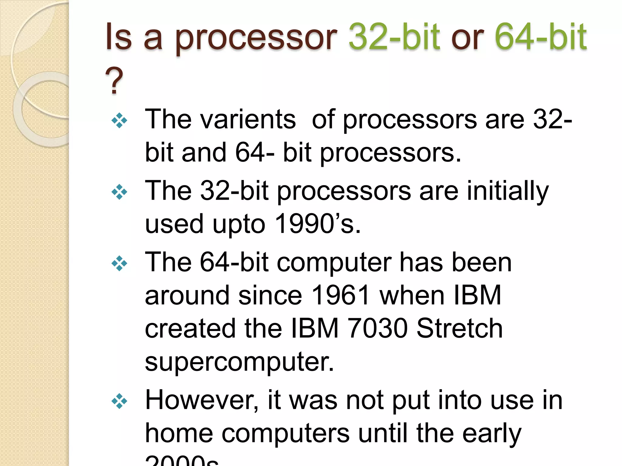 Is a processor 32-bit or 64-bit
?
 The varients of processors are 32-
bit and 64- bit processors.
 The 32-bit processors are initially
used upto 1990’s.
 The 64-bit computer has been
around since 1961 when IBM
created the IBM 7030 Stretch
supercomputer.
 However, it was not put into use in
home computers until the early
 