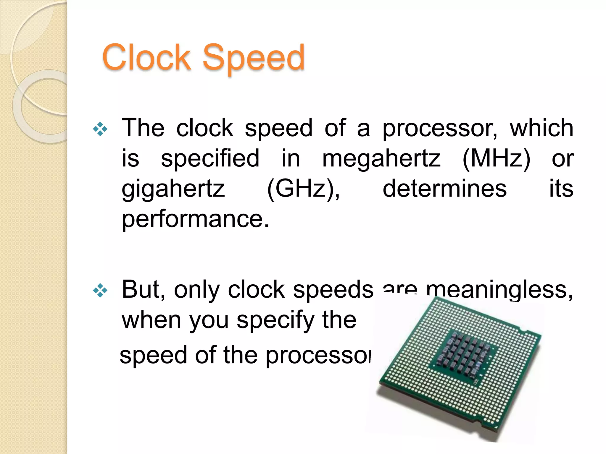 Clock Speed
 The clock speed of a processor, which
is specified in megahertz (MHz) or
gigahertz (GHz), determines its
performance.
 But, only clock speeds are meaningless,
when you specify the
speed of the processor.
 