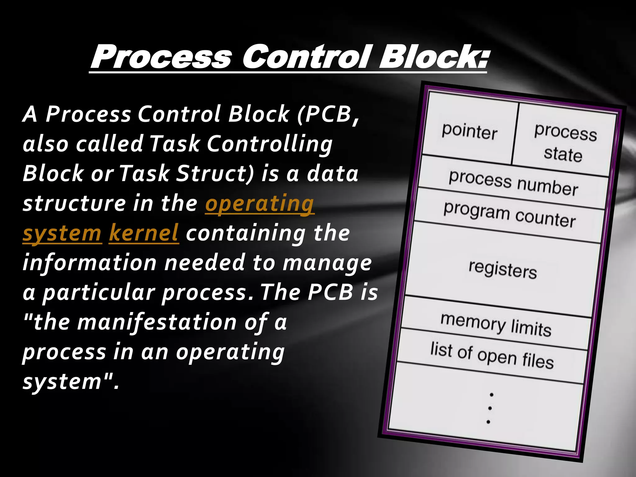 Process Control Block:
A Process Control Block (PCB,
also called Task Controlling
Block or Task Struct) is a data
structure in the operating
system kernel containing the
information needed to manage
a particular process. The PCB is
"the manifestation of a
process in an operating
system".
 