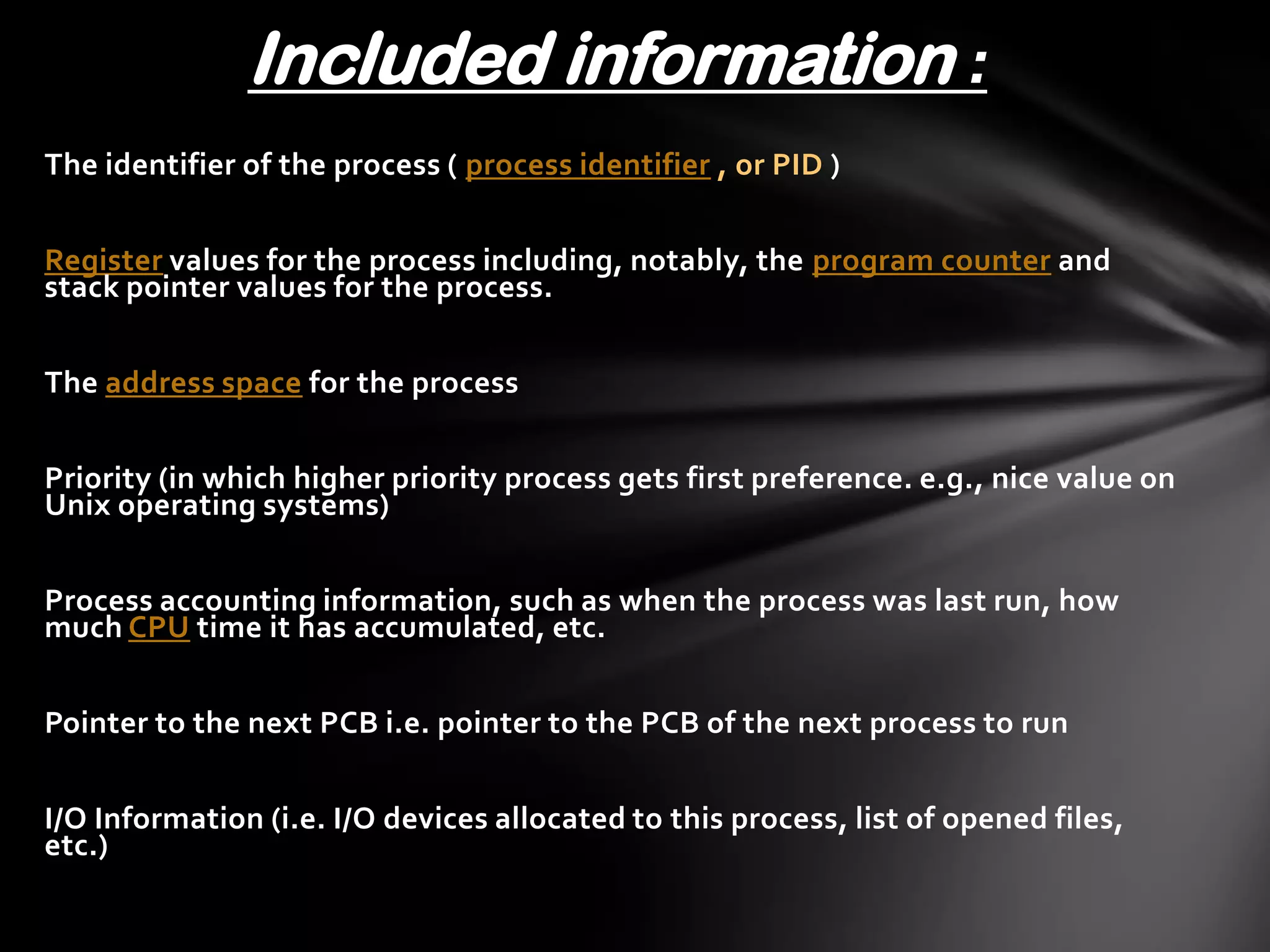 Included information :
The identifier of the process ( process identifier , or PID )


Register values for the process including, notably, the program counter and
stack pointer values for the process.


The address space for the process


Priority (in which higher priority process gets first preference. e.g., nice value on
Unix operating systems)


Process accounting information, such as when the process was last run, how
much CPU time it has accumulated, etc.


Pointer to the next PCB i.e. pointer to the PCB of the next process to run


I/O Information (i.e. I/O devices allocated to this process, list of opened files,
etc.)
 