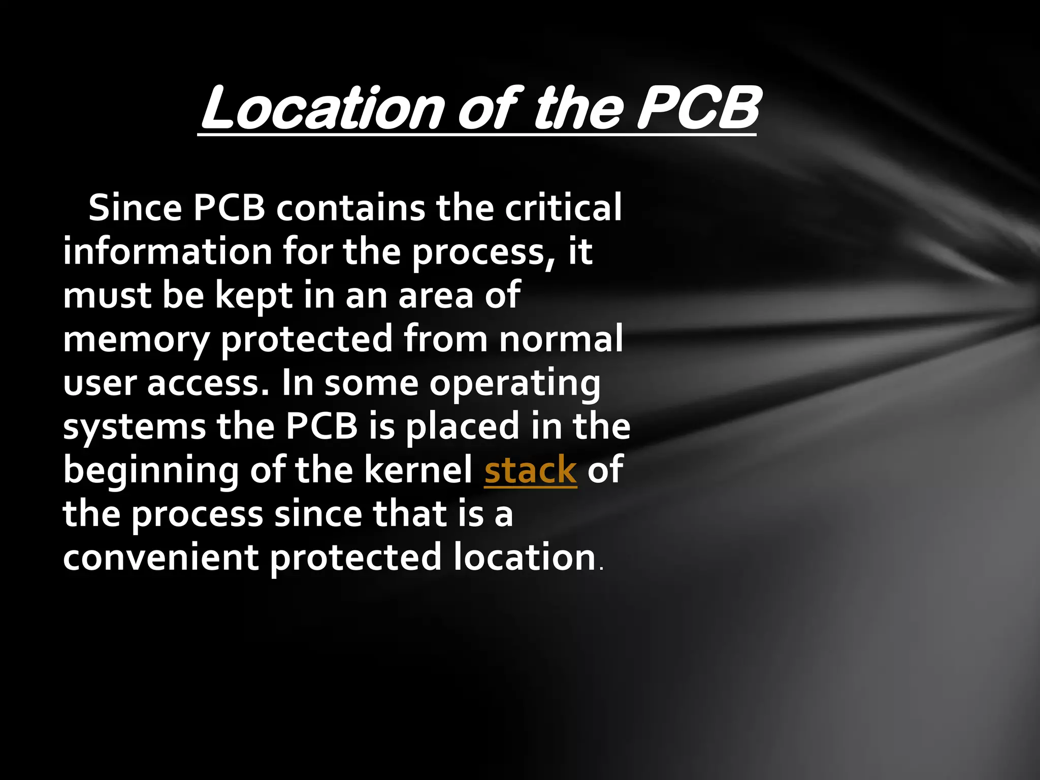 Location of the PCB
  Since PCB contains the critical
information for the process, it
must be kept in an area of
memory protected from normal
user access. In some operating
systems the PCB is placed in the
beginning of the kernel stack of
the process since that is a
convenient protected location .
 