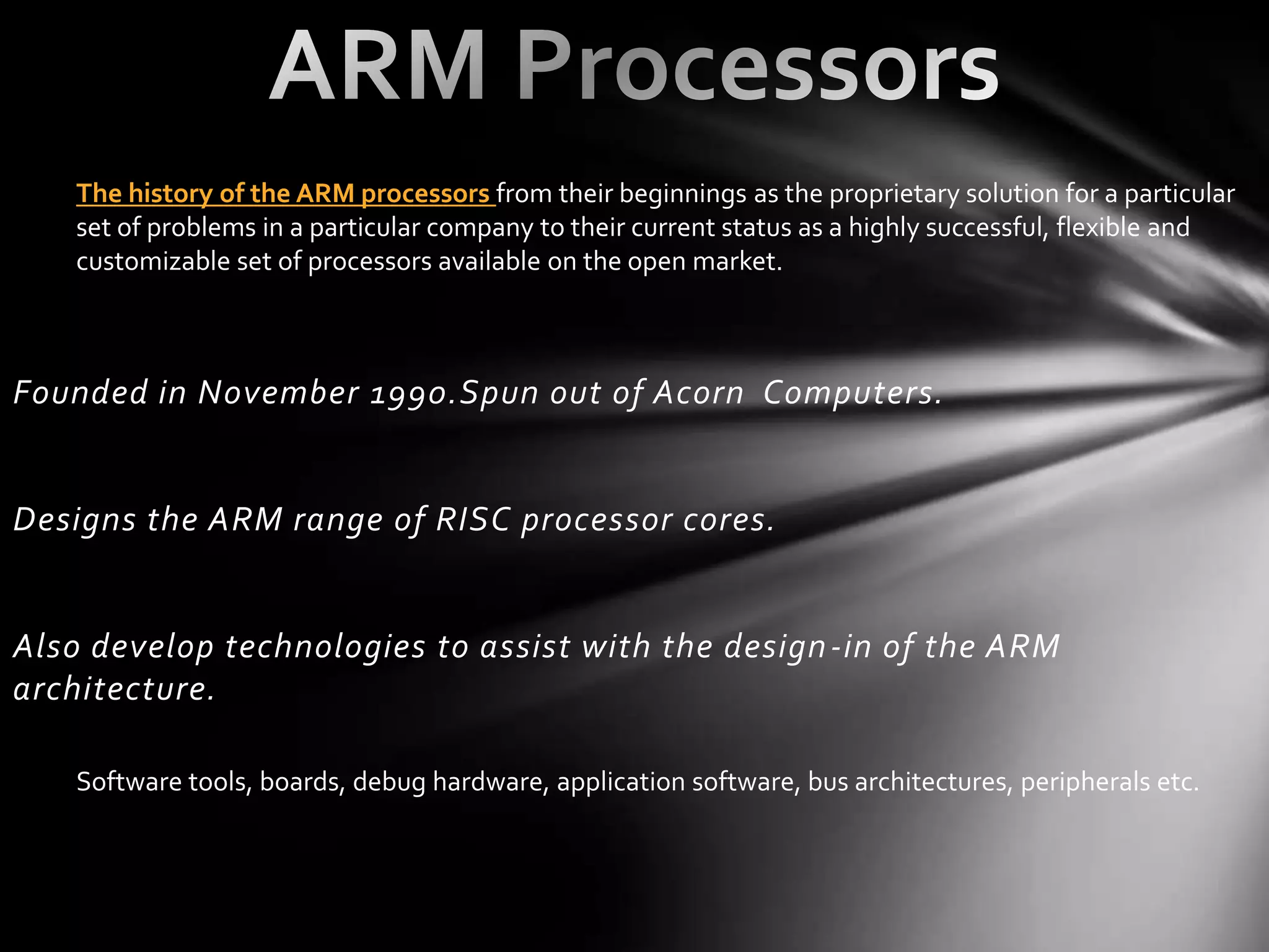 The history of the ARM processors from their beginnings as the proprietary solution for a particular
    set of problems in a particular company to their current status as a highly successful, flexible and
    customizable set of processors available on the open market.



Founded in November 1990.Spun out of Acorn Computers.


Designs the ARM range of RISC processor cores.


Also develop technologies to assist with the design -in of the ARM
architecture.

    Software tools, boards, debug hardware, application software, bus architectures, peripherals etc.
 