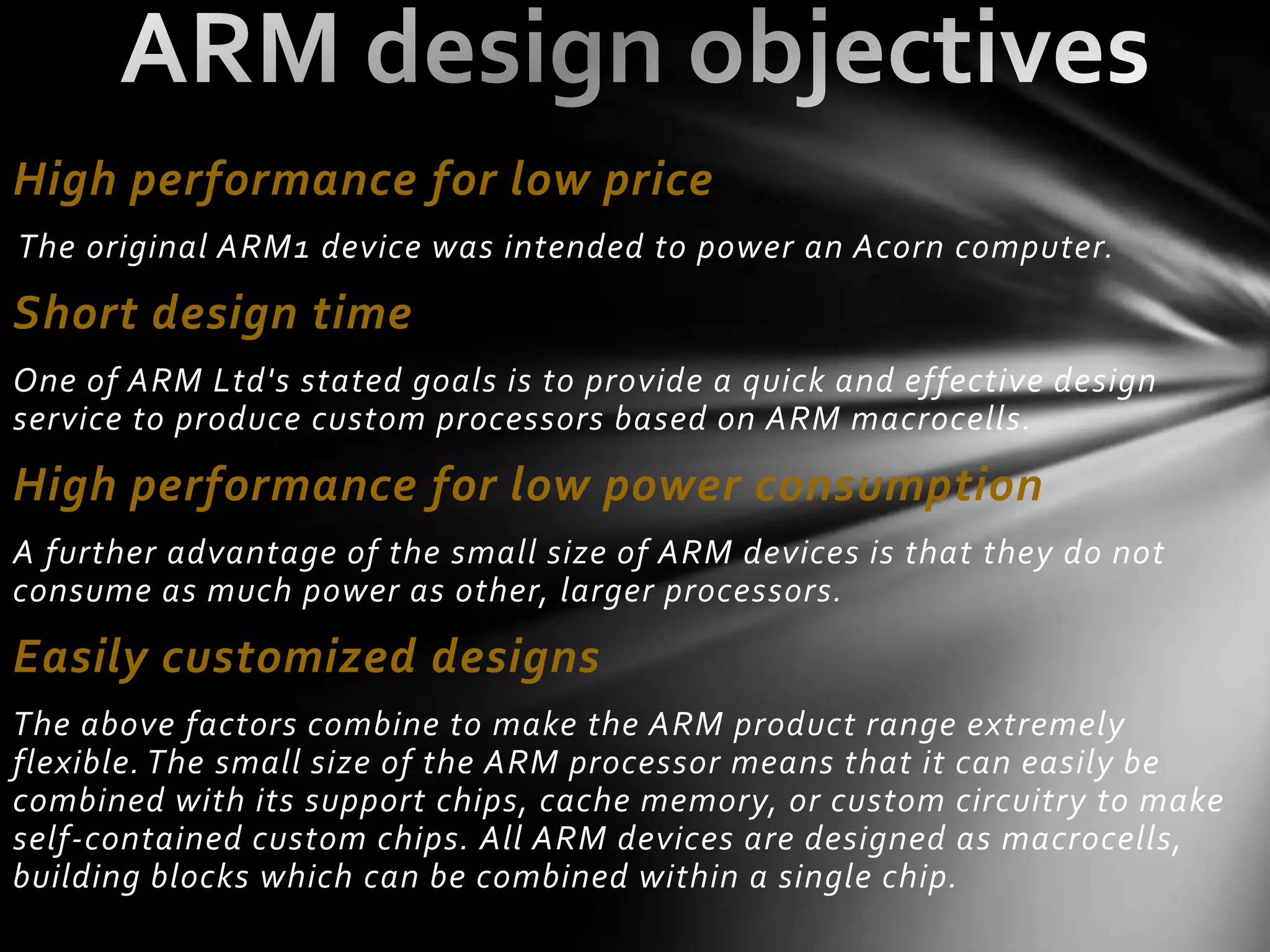High performance for low price
The original ARM1 device was intended to power an Acorn computer.

Short design time
One of ARM Ltd's stated goals is to provide a quick and effective design
service to produce custom processors based on ARM macrocells.

High performance for low power consumption
A further advantage of the small size of ARM devices is that they do not
consume as much power as other, larger processors.
Easily customized designs
The above factors combine to make the ARM product range extremely
flexible. The small size of the ARM processor means that it can easily be
combined with its support chips, cache memory, or custom circuitry to make
self-contained custom chips. All ARM devices are designed as macrocells,
building blocks which can be combined within a single chip.
 