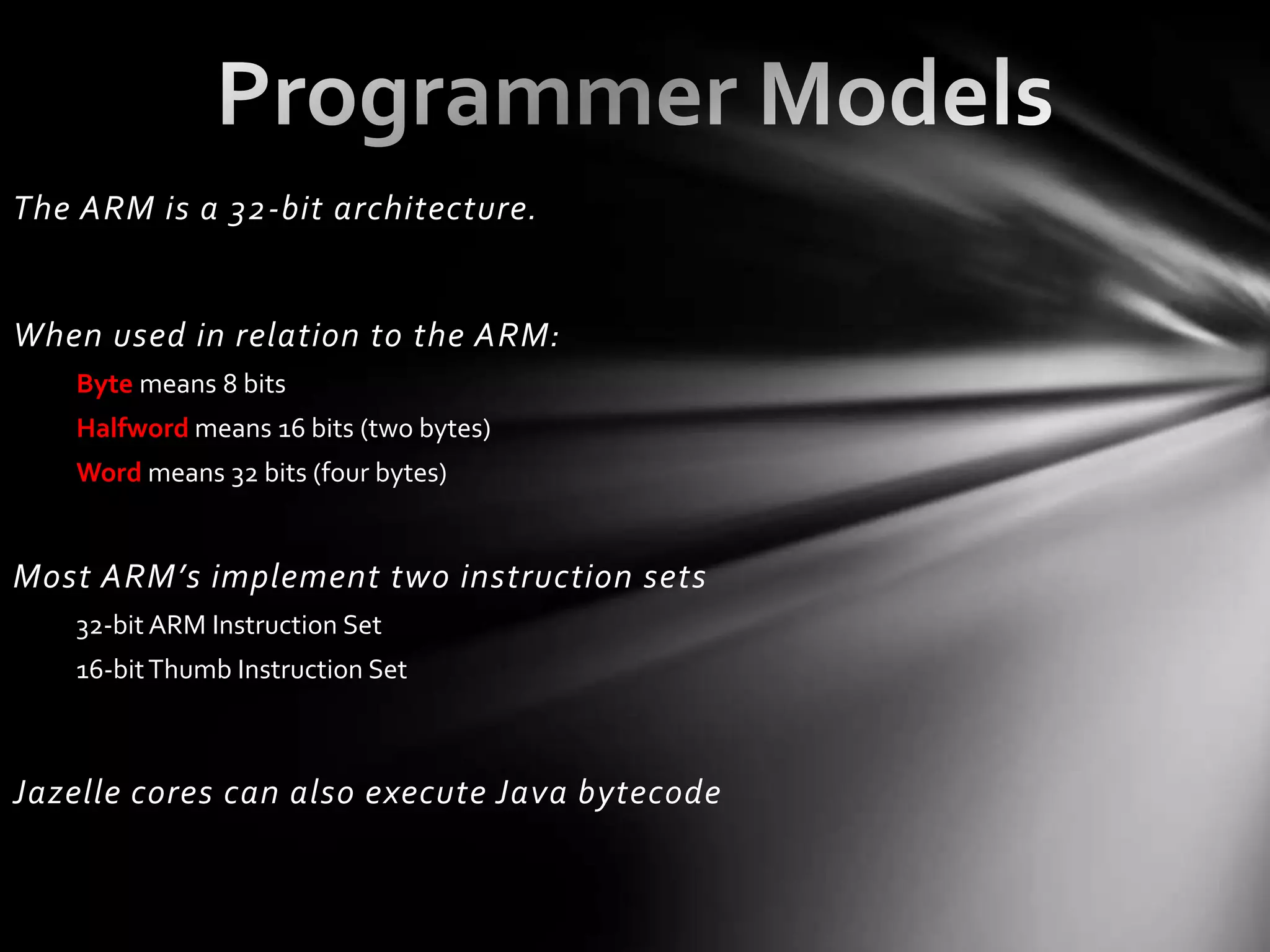 The ARM is a 32-bit architecture.


When used in relation to the ARM:
   Byte means 8 bits
   Halfword means 16 bits (two bytes)
   Word means 32 bits (four bytes)


Most ARM’s implement two instruction sets
   32-bit ARM Instruction Set
   16-bit Thumb Instruction Set



Jazelle cores can also execute Java bytecode
 
