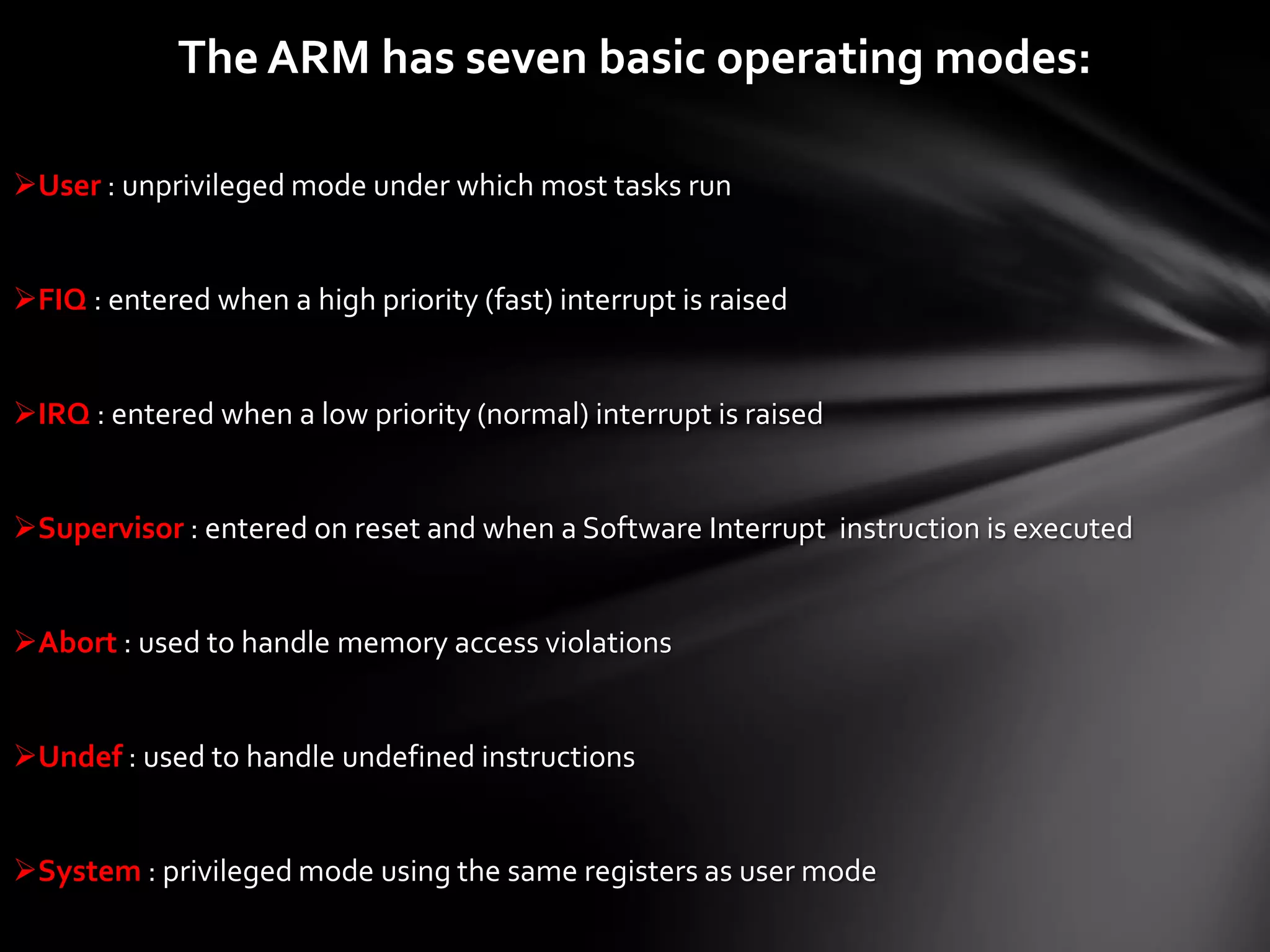 The ARM has seven basic operating modes:

User : unprivileged mode under which most tasks run


FIQ : entered when a high priority (fast) interrupt is raised


IRQ : entered when a low priority (normal) interrupt is raised


Supervisor : entered on reset and when a Software Interrupt instruction is executed


Abort : used to handle memory access violations


Undef : used to handle undefined instructions


System : privileged mode using the same registers as user mode
 