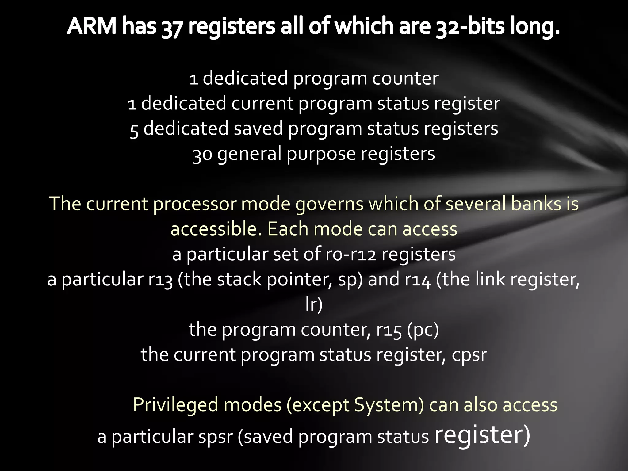 1 dedicated program counter
          1 dedicated current program status register
          5 dedicated saved program status registers
                 30 general purpose registers

The current processor mode governs which of several banks is
                accessible. Each mode can access
                a particular set of r0-r12 registers
a particular r13 (the stack pointer, sp) and r14 (the link register,
                                 lr)
                   the program counter, r15 (pc)
            the current program status register, cpsr

          Privileged modes (except System) can also access
      a particular spsr (saved program status register)
 