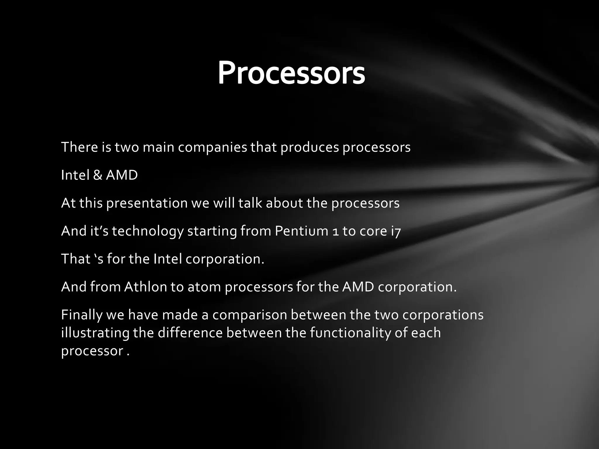 There is two main companies that produces processors
Intel & AMD
At this presentation we will talk about the processors
And it’s technology starting from Pentium 1 to core i7
That ‘s for the Intel corporation.
And from Athlon to atom processors for the AMD corporation.
Finally we have made a comparison between the two corporations
illustrating the difference between the functionality of each
processor .
 