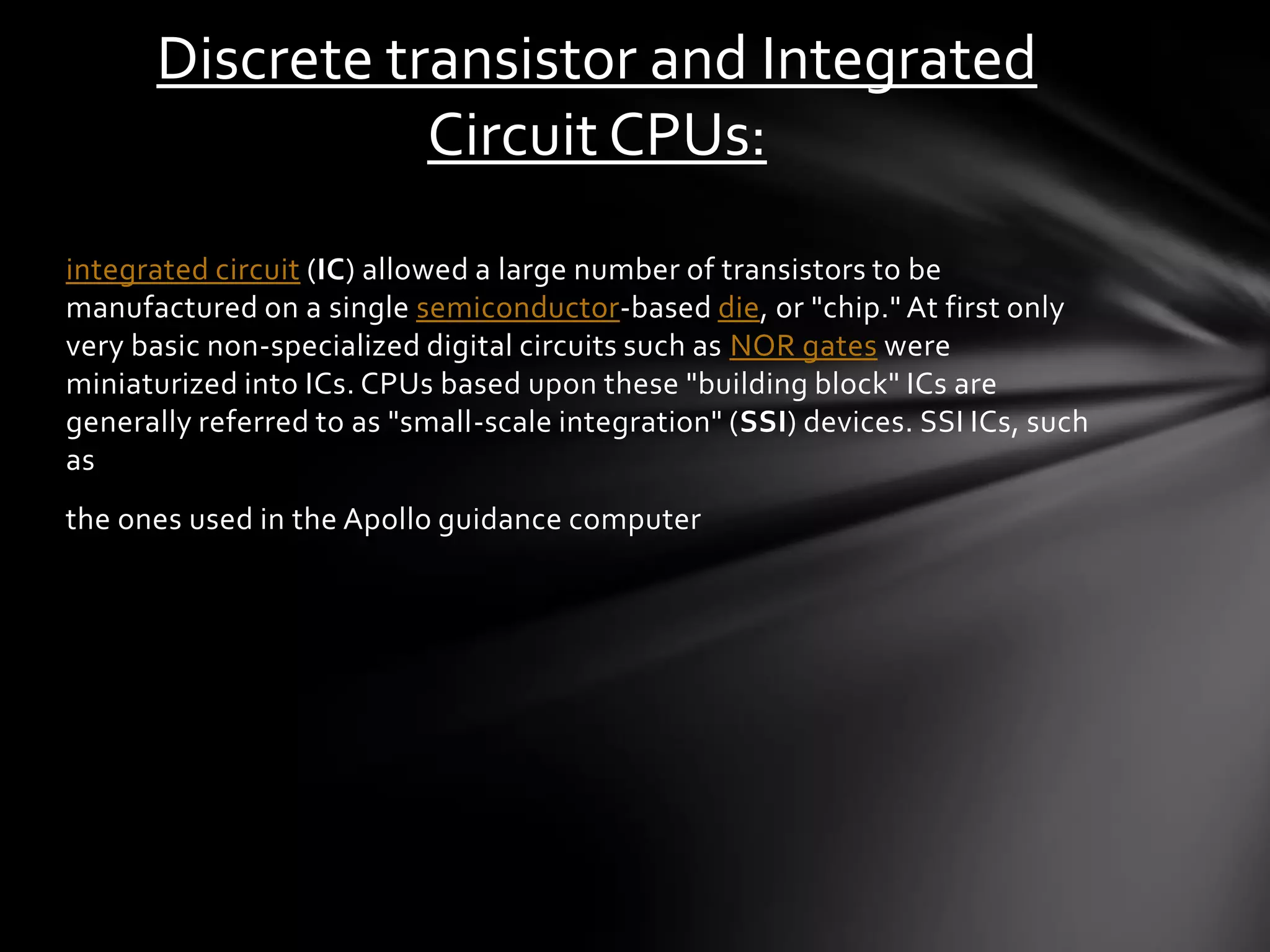 Discrete transistor and Integrated
                 Circuit CPUs:
integrated circuit (IC) allowed a large number of transistors to be
manufactured on a single semiconductor -based die, or "chip." At first only
very basic non -specialized digital circuits such as NOR gates were
miniaturized into ICs. CPUs based upon these "building block" ICs are
generally referred to as "small-scale integration" (SSI) devices. SSI ICs, such
as
the ones used in the Apollo guidance computer
 