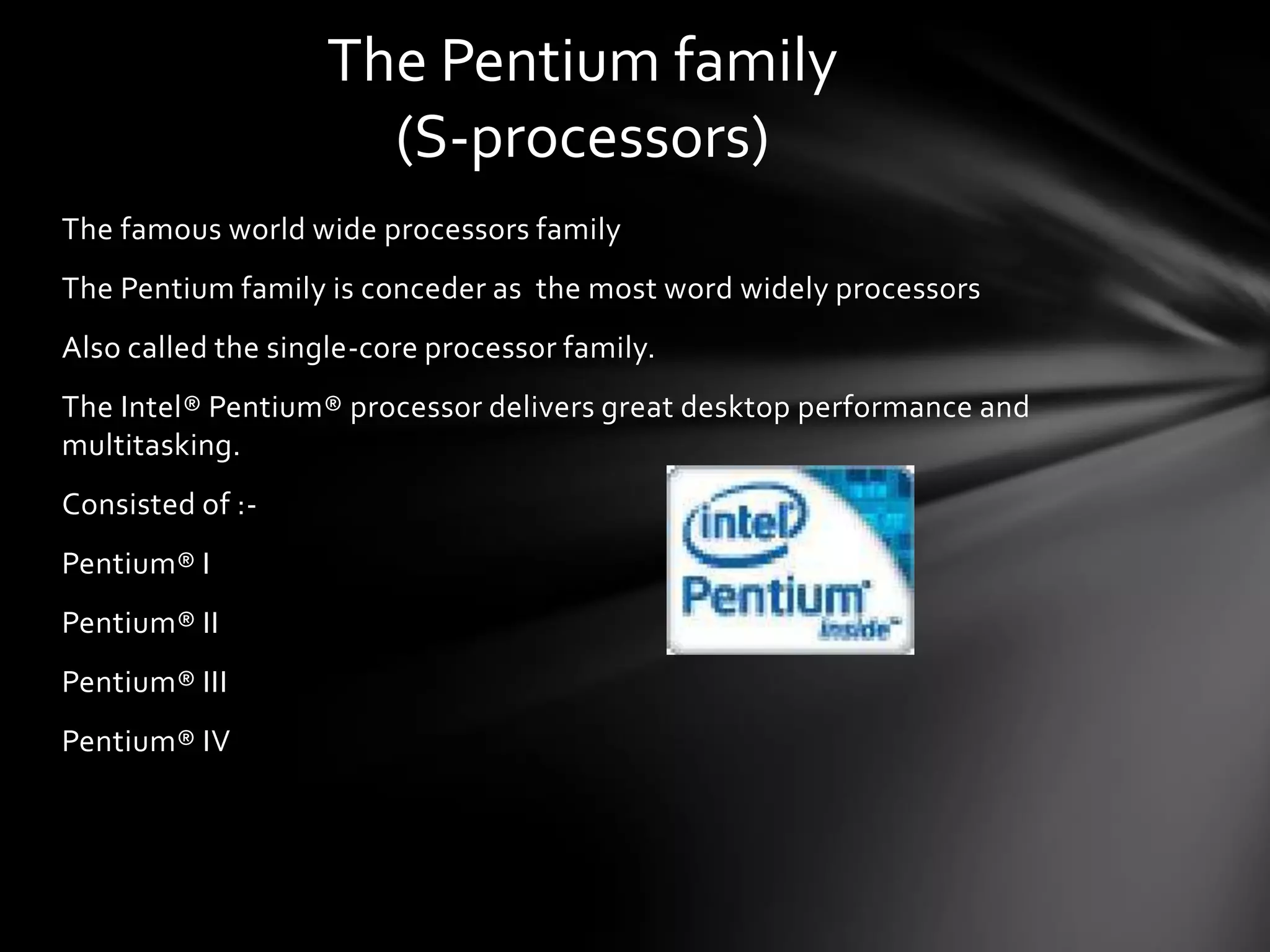 The Pentium family
                      (S-processors)
The famous world wide processors family
The Pentium family is conceder as the most word widely processors
Also called the single-core processor family.
The Intel® Pentium® processor delivers great desktop performance and
multitasking.
Consisted of :-
Pentium® I
Pentium® II
Pentium® III
Pentium® IV
 