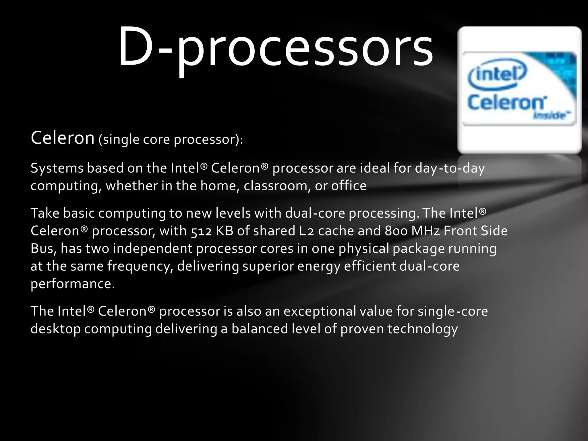 D-processors
Celeron (single core processor):
Systems based on the Intel® Celeron® processor are ideal for day-to-day
computing, whether in the home, classroom, or office
Take basic computing to new levels with dual-core processing. The Intel®
Celeron® processor, with 512 KB of shared L2 cache and 800 MHz Front Side
Bus, has two independent processor cores in one physical package running
at the same frequency, delivering superior energy efficient dual-core
performance.
The Intel® Celeron® processor is also an exceptional value for single-core
desktop computing delivering a balanced level of proven technology
 