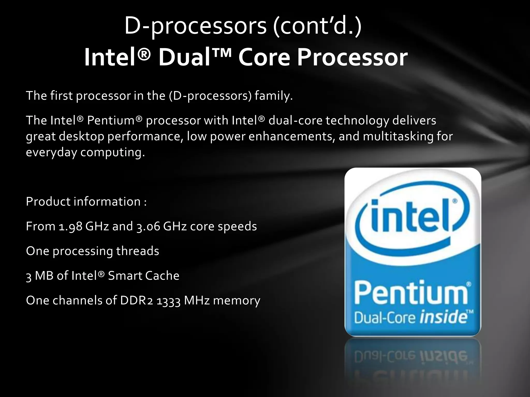 D-processors (cont’d.)
          Intel® Dual™ Core Processor
The first processor in the (D-processors) family.
The Intel® Pentium® processor with Intel® dual-core technology delivers
great desktop performance, low power enhancements, and multitasking for
everyday computing.


Product information :
From 1.98 GHz and 3.06 GHz core speeds
One processing threads
3 MB of Intel® Smart Cache
One channels of DDR2 1333 MHz memory
 