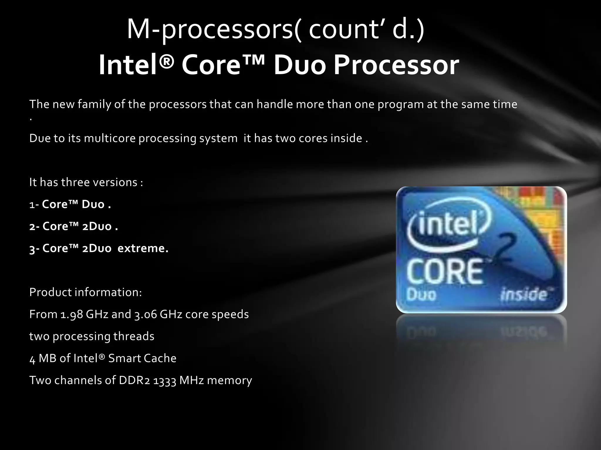 M-processors( count’ d.)
             Intel® Core™ Duo Processor
The new family of the processors that can handle more than one program at the same time
.
Due to its multicore processing system it has two cores inside .


It has three versions :
1- Core™ Duo .
2- Core™ 2Duo .
3- Core™ 2Duo extreme.


Product information:
From 1.98 GHz and 3.06 GHz core speeds
two processing threads
4 MB of Intel® Smart Cache
Two channels of DDR2 1333 MHz memory
 