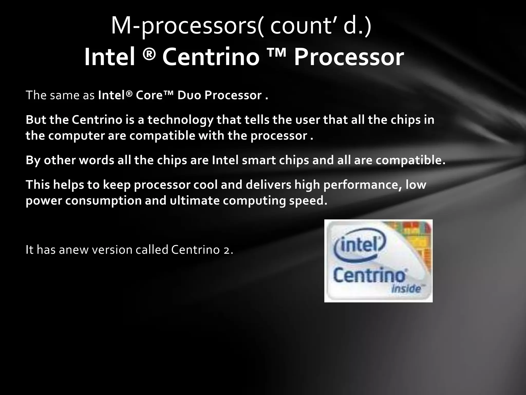 M-processors( count’ d.)
          Intel ® Centrino ™ Processor
The same as Intel® Core™ Duo Processor .
But the Centrino is a technology that tells the user that all the chips in
the computer are compatible with the processor .
By other words all the chips are Intel smart chips and all are compatible.
This helps to keep processor cool and delivers high performance, low
power consumption and ultimate computing speed.


It has anew version called Centrino 2.
 