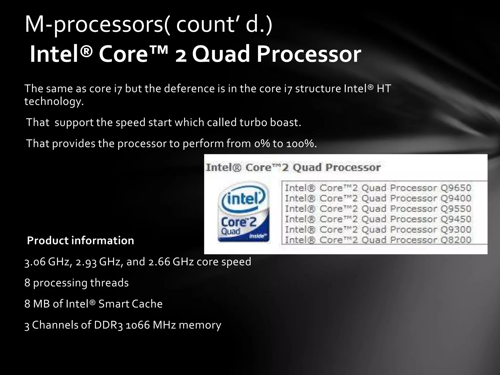 M-processors( count’ d.)
Intel® Core™ 2 Quad Processor
The same as core i7 but the deference is in the core i7 structure Intel® HT
technology.
That support the speed start which called turbo boast.
That provides the processor to perform from 0% to 100%.




Product information
3.06 GHz, 2.93 GHz, and 2.66 GHz core speed
8 processing threads
8 MB of Intel® Smart Cache
3 Channels of DDR3 1066 MHz memory
 