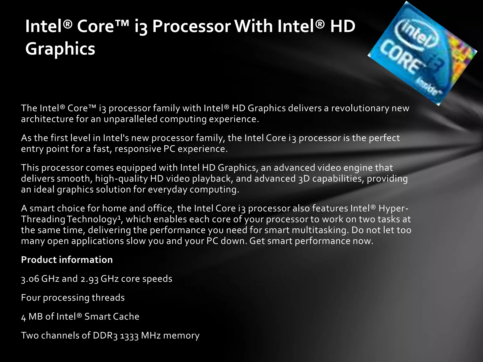 Intel® Core™ i3 Processor With Intel® HD
Graphics


The Intel® Core™ i3 processor family with Intel® HD Graphics delivers a revolutionary new
architecture for an unparalleled computing experience.
As the first level in Intel's new processor family, the Intel Core i3 processor is the perfect
entry point for a fast, responsive PC experience.
This processor comes equipped with Intel HD Graphics, an advanced video engine that
delivers smooth, high-quality HD video playback, and advanced 3D capabilities, providing
an ideal graphics solution for everyday computing.
A smart choice for home and office, the Intel Core i3 processor also features Intel® Hyper-
Threading Technology¹, which enables each core of your processor to work on two tasks at
the same time, delivering the performance you need for smart multitasking. Do not let too
many open applications slow you and your PC down. Get smart performance now.
Product information
3.06 GHz and 2.93 GHz core speeds
Four processing threads
4 MB of Intel® Smart Cache
Two channels of DDR3 1333 MHz memory
 