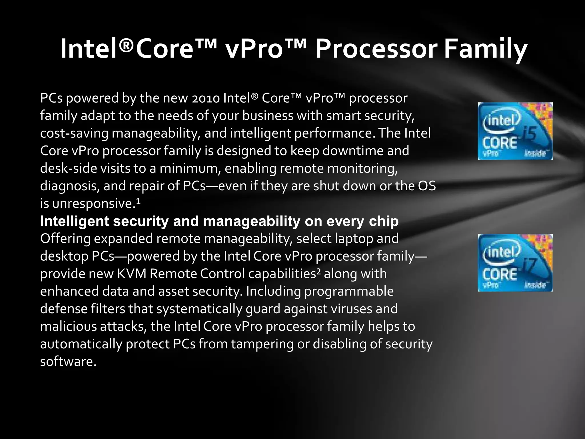 Intel®Core™ vPro™ Processor Family
PCs powered by the new 2010 Intel® Core™ vPro™ processor
family adapt to the needs of your business with smart security,
cost-saving manageability, and intelligent performance. The Intel
Core vPro processor family is designed to keep downtime and
desk-side visits to a minimum, enabling remote monitoring,
diagnosis, and repair of PCs—even if they are shut down or the OS
is unresponsive.¹
Intelligent security and manageability on every chip
Offering expanded remote manageability, select laptop and
desktop PCs—powered by the Intel Core vPro processor family—
provide new KVM Remote Control capabilities² along with
enhanced data and asset security. Including programmable
defense filters that systematically guard against viruses and
malicious attacks, the Intel Core vPro processor family helps to
automatically protect PCs from tampering or disabling of security
software.
 