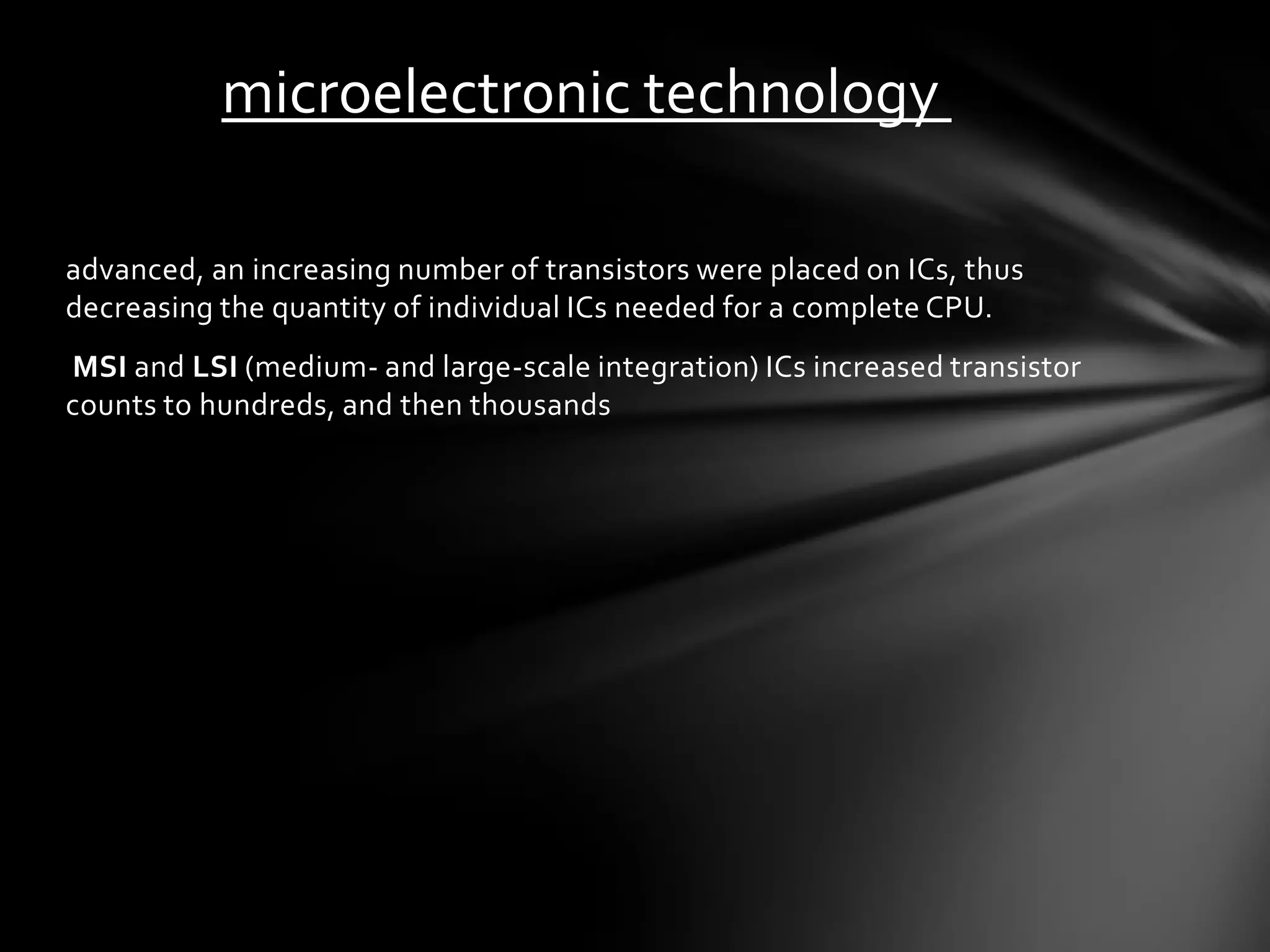 microelectronic technology

advanced, an increasing number of transistors were placed on ICs, thus
decreasing the quantity of individual ICs needed for a complete CPU.
MSI and LSI (medium- and large-scale integration) ICs increased transistor
counts to hundreds, and then thousands
 