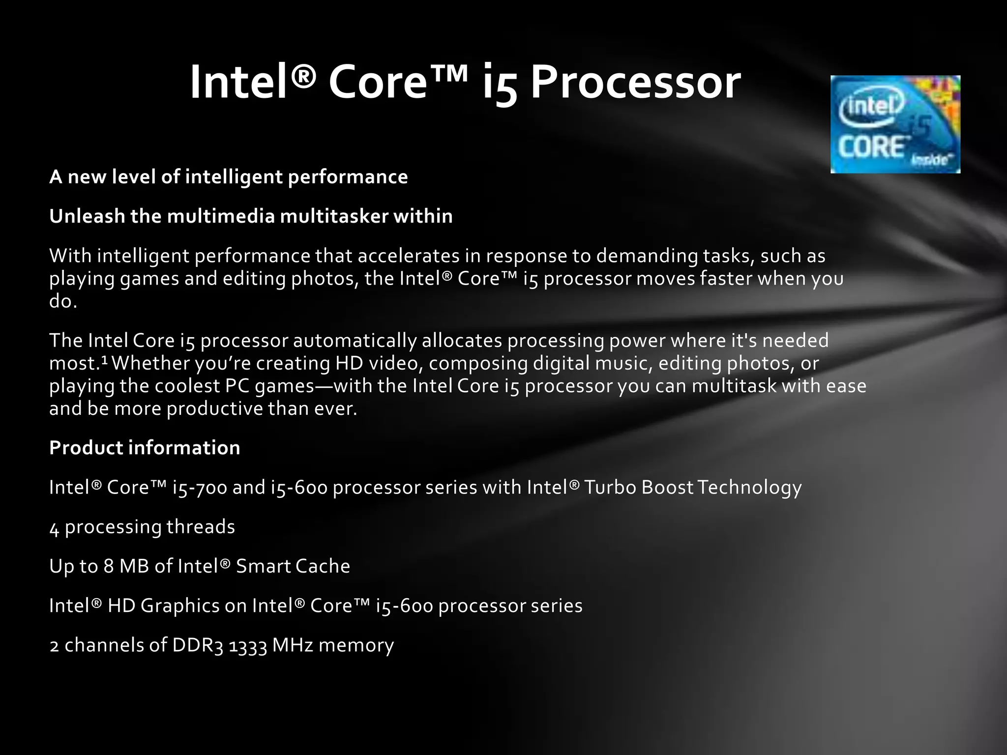 Intel® Core™ i5 Processor
A new level of intelligent performance
Unleash the multimedia multitasker within
With intelligent performance that accelerates in response to demanding tasks, such as
playing games and editing photos, the Intel® Core™ i5 processor moves faster when you
do.
The Intel Core i5 processor automatically allocates processing power where it's needed
most.¹ Whether you’re creating HD video, composing digital music, editing photos, or
playing the coolest PC games—with the Intel Core i5 processor you can multitask with ease
and be more productive than ever.
Product information
Intel® Core™ i5-700 and i5-600 processor series with Intel® Turbo Boost Technology
4 processing threads
Up to 8 MB of Intel® Smart Cache
Intel® HD Graphics on Intel® Core™ i5-600 processor series
2 channels of DDR3 1333 MHz memory
 