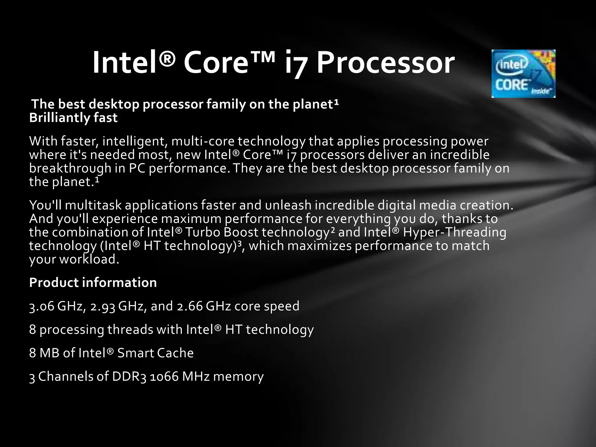 Intel® Core™ i7 Processor
The best desktop processor family on the planet¹
Brilliantly fast
With faster, intelligent, multi-core technology that applies processing power
where it's needed most, new Intel® Core™ i7 processors deliver an incredible
breakthrough in PC performance. They are the best desktop processor family on
the planet.¹
You'll multitask applications faster and unleash incredible digital media creation.
And you'll experience maximum performance for everything you do, thanks to
the combination of Intel® Turbo Boost technology² and Intel® Hyper-Threading
technology (Intel® HT technology)³, which maximizes performance to match
your workload.
Product information
3.06 GHz, 2.93 GHz, and 2.66 GHz core speed
8 processing threads with Intel® HT technology
8 MB of Intel® Smart Cache
3 Channels of DDR3 1066 MHz memory
 