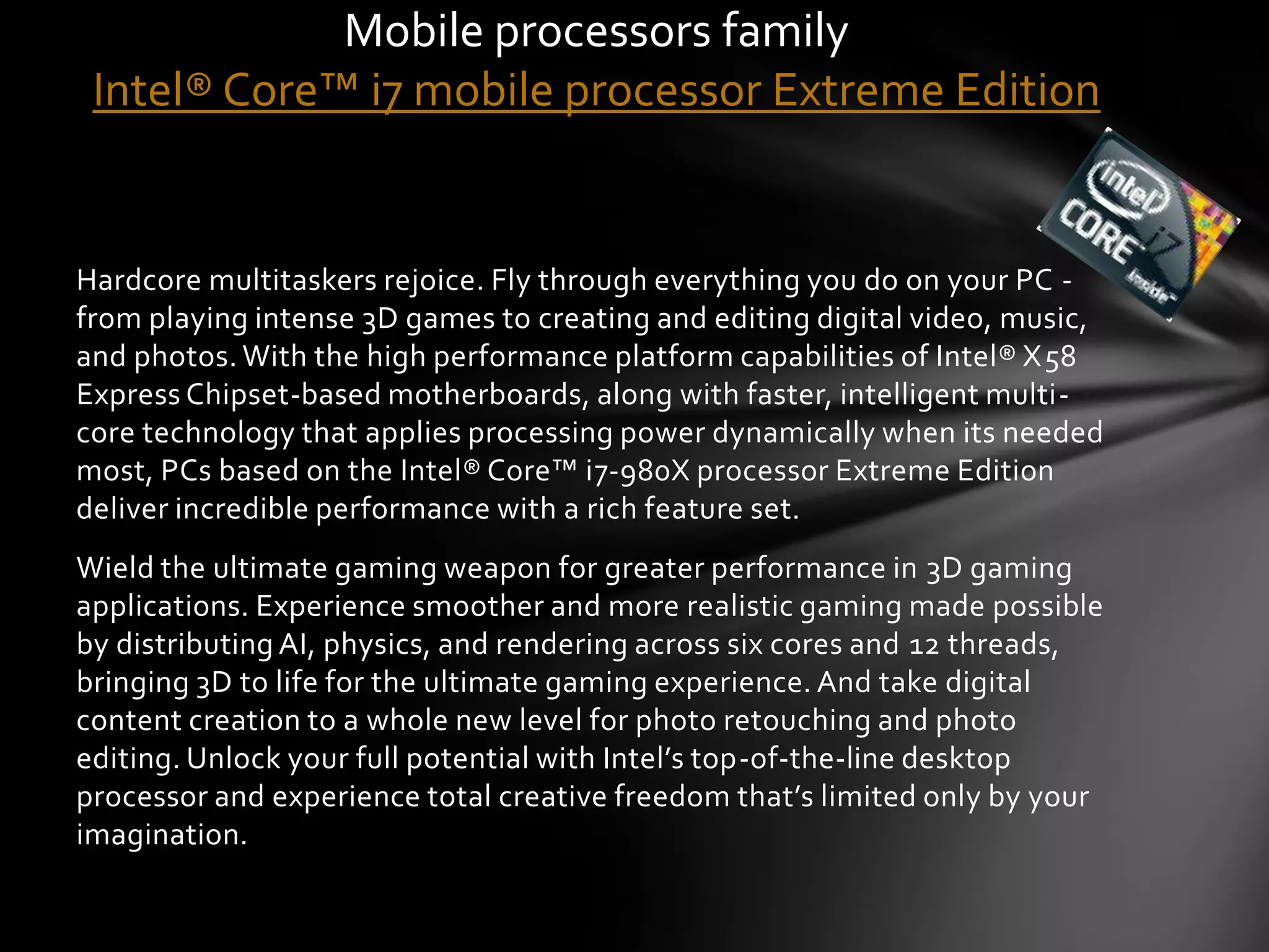 Mobile processors family
 Intel® Core™ i7 mobile processor Extreme Edition


Hardcore multitaskers rejoice. Fly through everything you do on your PC -
from playing intense 3D games to creating and editing digital video, music,
and photos. With the high performance platform capabilities of Intel® X58
Express Chipset-based motherboards, along with faster, intelligent multi-
core technology that applies processing power dynamically when its needed
most, PCs based on the Intel® Core™ i7-980X processor Extreme Edition
deliver incredible performance with a rich feature set.
Wield the ultimate gaming weapon for greater performance in 3D gaming
applications. Experience smoother and more realistic gaming made possible
by distributing AI, physics, and rendering across six cores and 12 threads,
bringing 3D to life for the ultimate gaming experience. And take digital
content creation to a whole new level for photo retouching and photo
editing. Unlock your full potential with Intel’s top-of-the-line desktop
processor and experience total creative freedom that’s limited only by your
imagination.
 