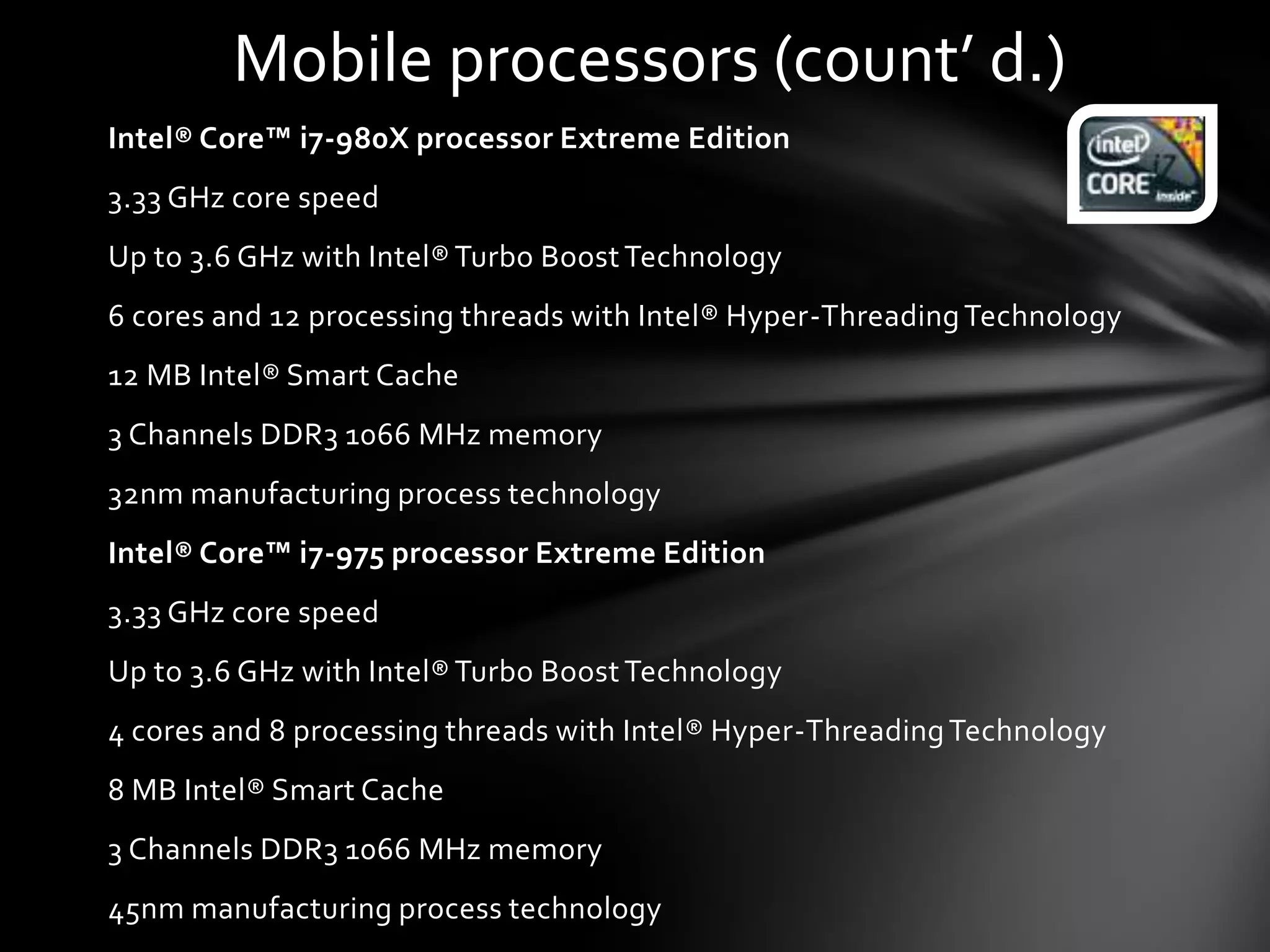 Mobile processors (count’ d.)
Intel® Core™ i7-980X processor Extreme Edition
3.33 GHz core speed
Up to 3.6 GHz with Intel® Turbo Boost Technology
6 cores and 12 processing threads with Intel® Hyper-Threading Technology
12 MB Intel® Smart Cache
3 Channels DDR3 1066 MHz memory
32nm manufacturing process technology
Intel® Core™ i7-975 processor Extreme Edition
3.33 GHz core speed
Up to 3.6 GHz with Intel® Turbo Boost Technology
4 cores and 8 processing threads with Intel® Hyper-Threading Technology
8 MB Intel® Smart Cache
3 Channels DDR3 1066 MHz memory
45nm manufacturing process technology
 
