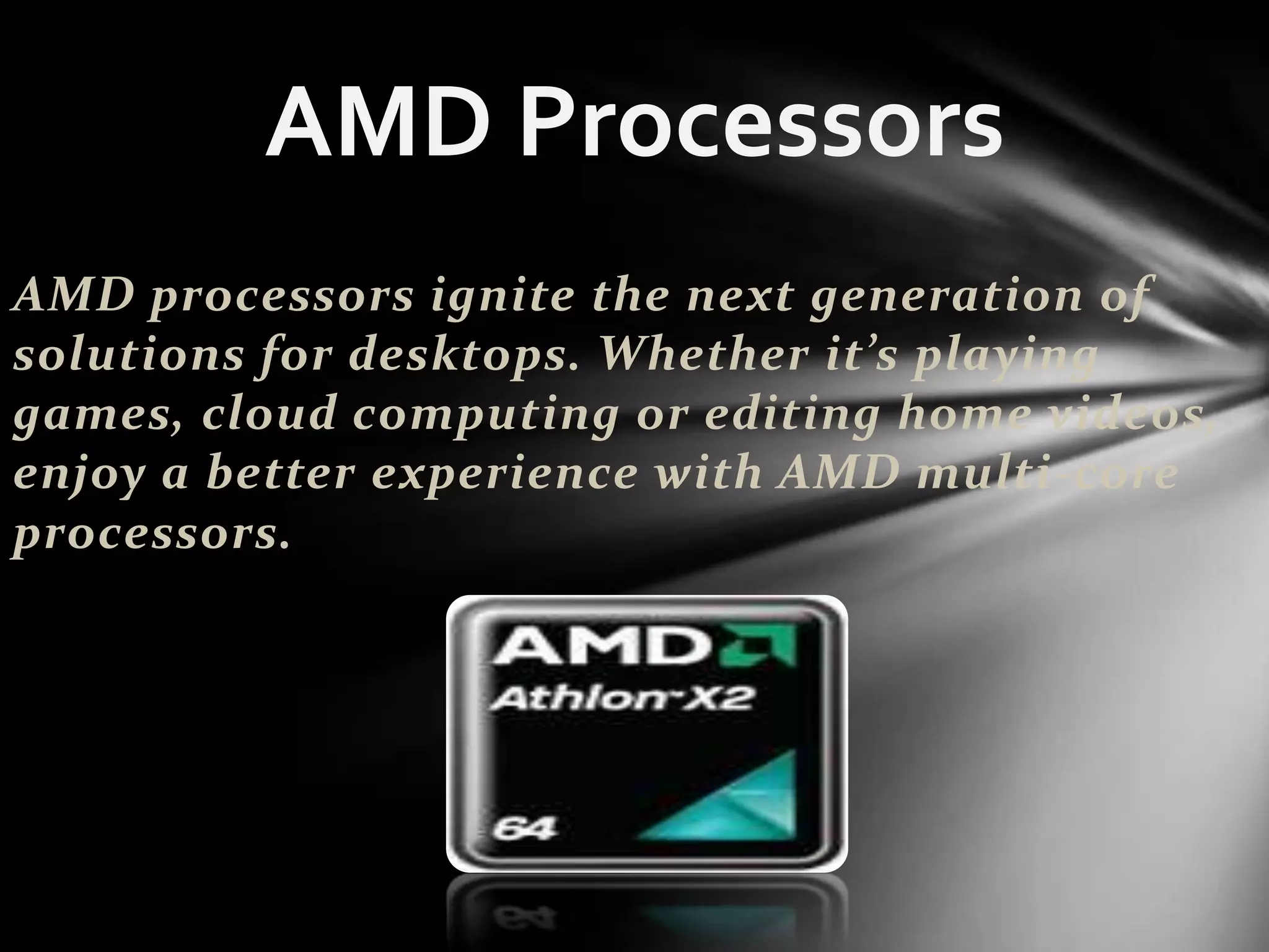 AMD Processors
AMD processors ignite the next generation of
solutions for desktops. Whether it’s playing
games, cloud computing or editing home videos,
enjoy a better experience with AMD multi-core
processors.
 