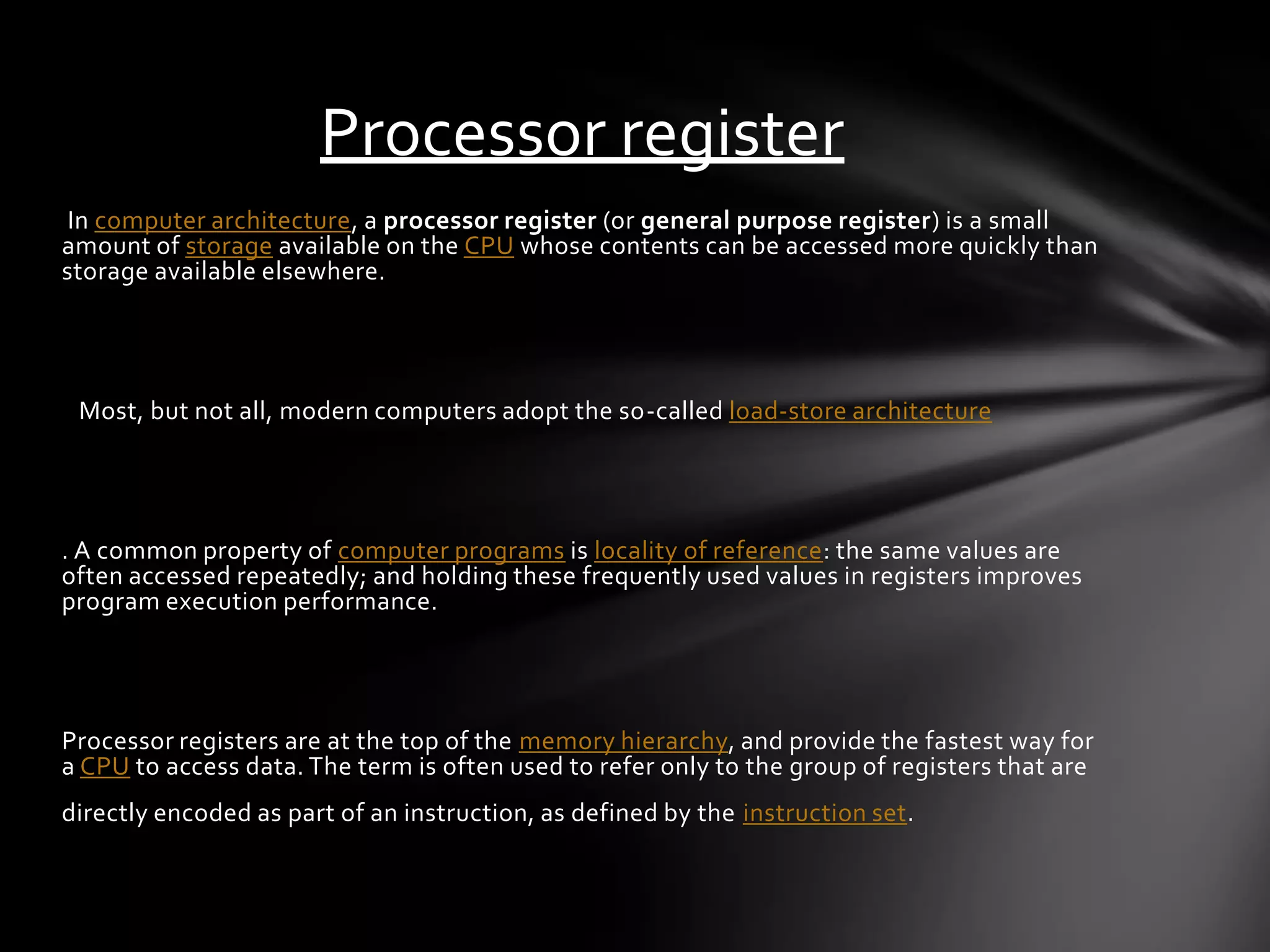 Processor register
In computer architecture , a processor register (or general purpose register ) is a small
amount of storage available on the CPU whose contents can be accessed more quickly than
storage available elsewhere.




 Most, but not all, modern computers adopt the so-called load-store architecture




. A common property of computer programs is locality of reference: the same values are
often accessed repeatedly; and holding these frequently used values in registers improves
program execution performance.




Processor registers are at the top of the memory hierarchy, and provide the fastest way for
a CPU to access data. The term is often used to refer only to the group of registers that are
directly encoded as part of an instruction, as defined by the instruction set.
 