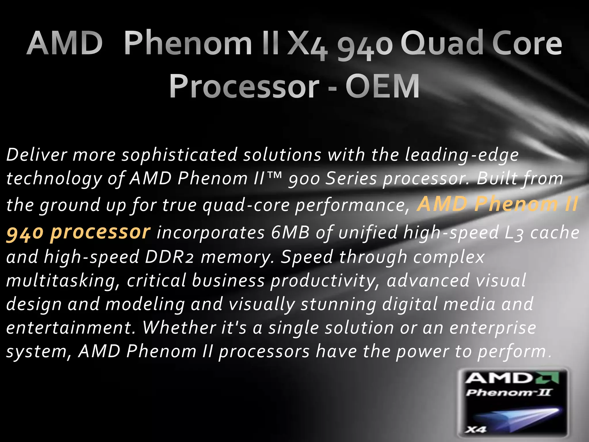 Deliver more sophisticated solutions with the leading -edge
technology of AMD Phenom II™ 900 Series processor. Built from
the ground up for true quad-core performance, AMD Phenom II
940 processor incorporates 6MB of unified high-speed L3 cache
and high-speed DDR2 memory. Speed through complex
multitasking, critical business productivity, advanced visual
design and modeling and visually stunning digital media and
entertainment. Whether it's a single solution or an enterprise
system, AMD Phenom II processors have the power to perform .
 