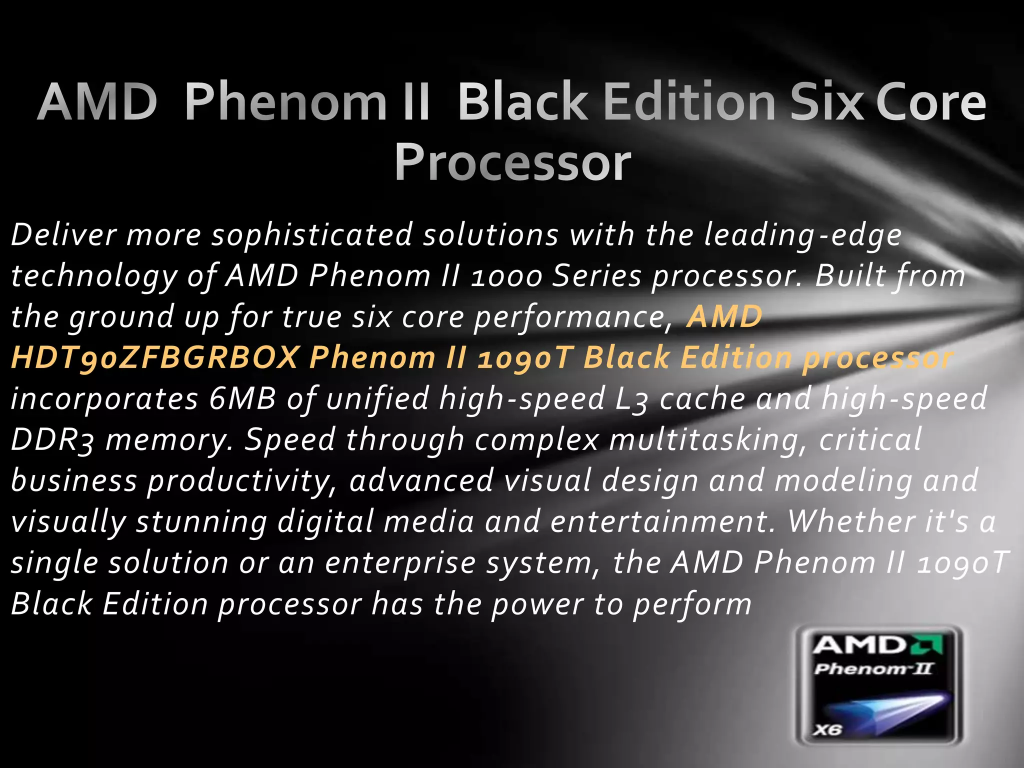 Deliver more sophisticated solutions with the leading -edge
technology of AMD Phenom II 1000 Series processor. Built from
the ground up for true six core performance, AMD
HDT90ZFBGRBOX Phenom II 1090T Black Edition processor
incorporates 6MB of unified high-speed L3 cache and high-speed
DDR3 memory. Speed through complex multitasking, critical
business productivity, advanced visual design and modeling and
visually stunning digital media and entertainment. Whether it's a
single solution or an enterprise system, the AMD Phenom II 1090T
Black Edition processor has the power to perform
 