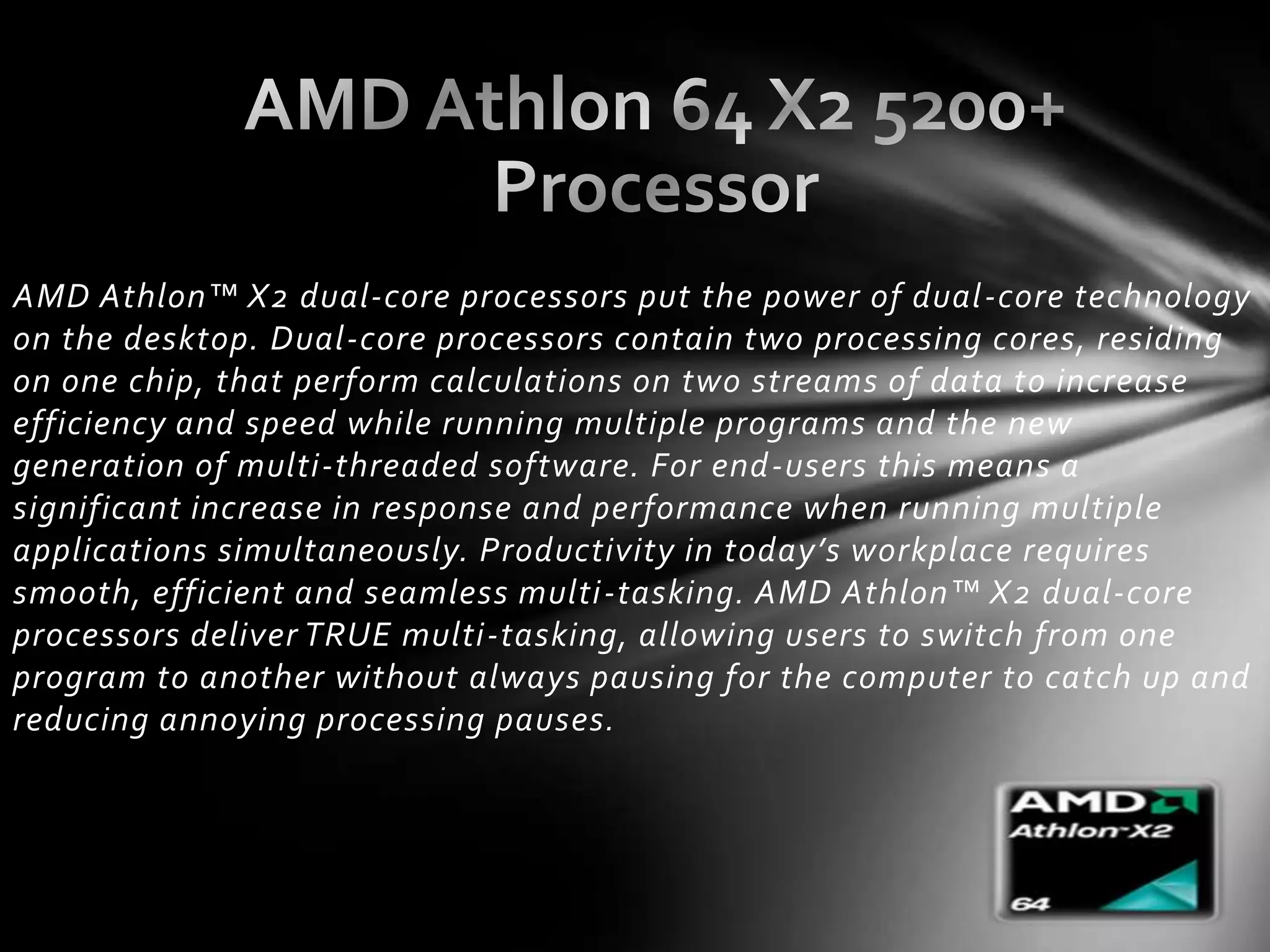 AMD Athlon™ X2 dual-core processors put the power of dual -core technology
on the desktop. Dual-core processors contain two processing cores, residing
on one chip, that perform calculations on two streams of data to increase
efficiency and speed while running multiple programs and the new
generation of multi-threaded software. For end-users this means a
significant increase in response and performance when running multiple
applications simultaneously. Productivity in today’s workplace requires
smooth, efficient and seamless multi -tasking. AMD Athlon™ X2 dual-core
processors deliver TRUE multi-tasking, allowing users to switch from one
program to another without always pausing for the computer to catch up and
reducing annoying processing pauses.
 