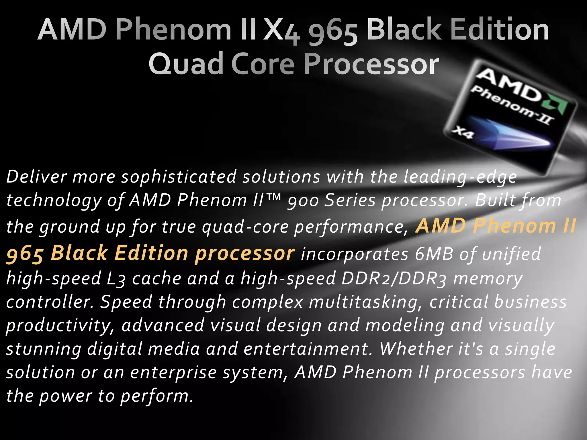 Deliver more sophisticated solutions with the leading -edge
technology of AMD Phenom II™ 900 Series processor. Built from
the ground up for true quad-core performance, AMD Phenom II
965 Black Edition processor incorporates 6MB of unified
high-speed L3 cache and a high-speed DDR2/DDR3 memory
controller. Speed through complex multitasking, critical business
productivity, advanced visual design and modeling and visually
stunning digital media and entertainment. Whether it's a single
solution or an enterprise system, AMD Phenom II processors have
the power to perform.
 
