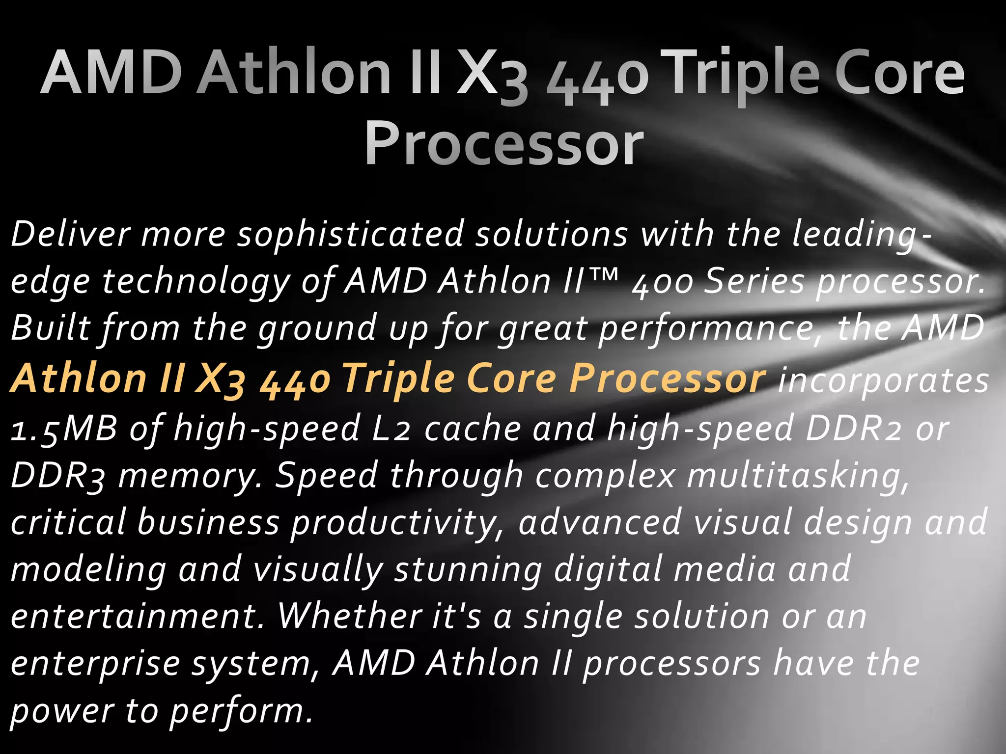 Deliver more sophisticated solutions with the leading-
edge technology of AMD Athlon II™ 400 Series processor.
Built from the ground up for great performance, the AMD
Athlon II X3 440 Triple Core Processor incorporates
1.5MB of high-speed L2 cache and high-speed DDR2 or
DDR3 memory. Speed through complex multitasking,
critical business productivity, advanced visual design and
modeling and visually stunning digital media and
entertainment. Whether it's a single solution or an
enterprise system, AMD Athlon II processors have the
power to perform.
 