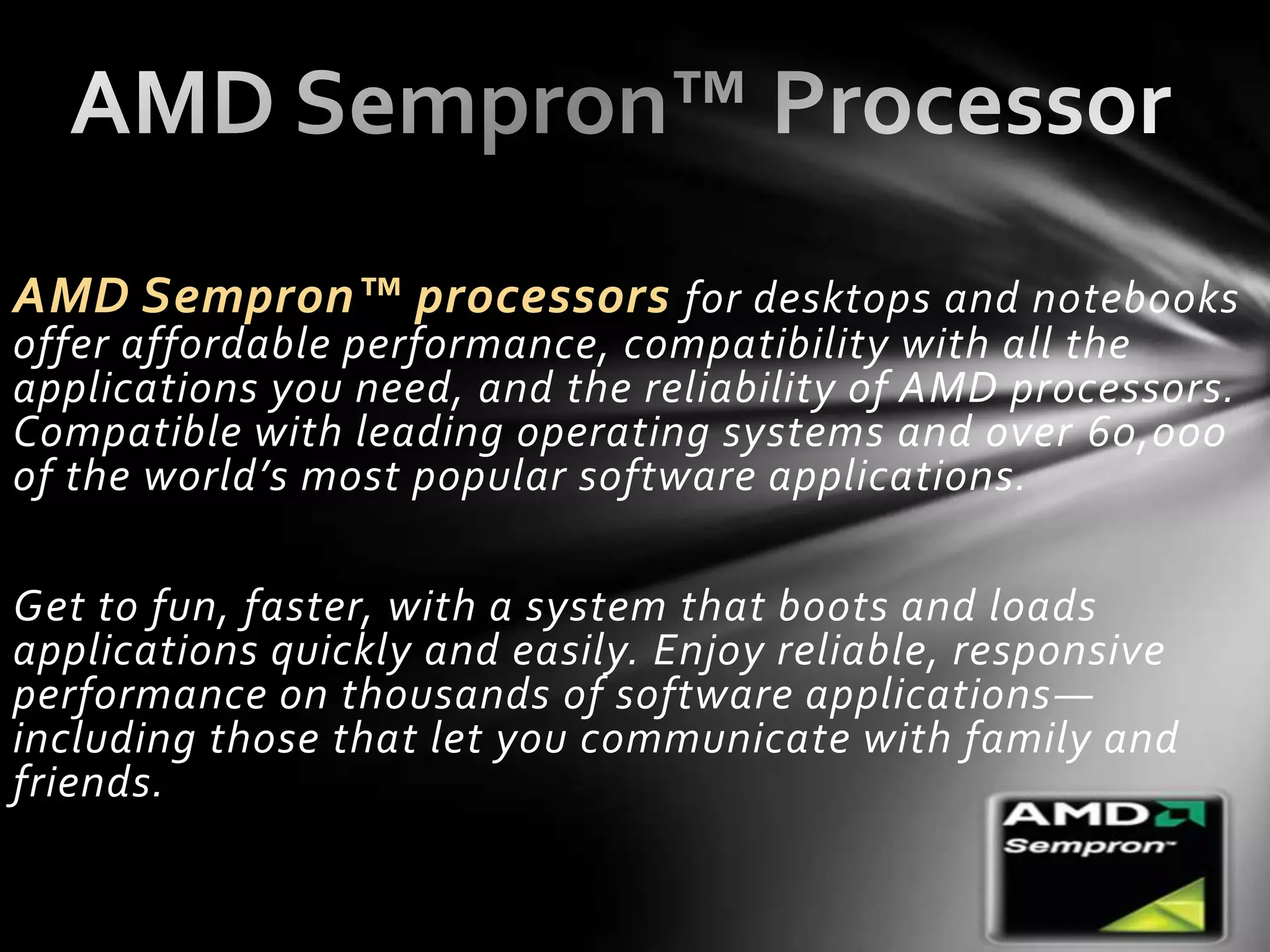 AMD Sempron™ processors for desktops and notebooks
offer affordable performance, compatibility with all the
applications you need, and the reliability of AMD processors.
Compatible with leading operating systems and over 60,000
of the world’s most popular software applications.

Get to fun, faster, with a system that boots and loads
applications quickly and easily. Enjoy reliable, responsive
performance on thousands of software applications —
including those that let you communicate with family and
friends.
 