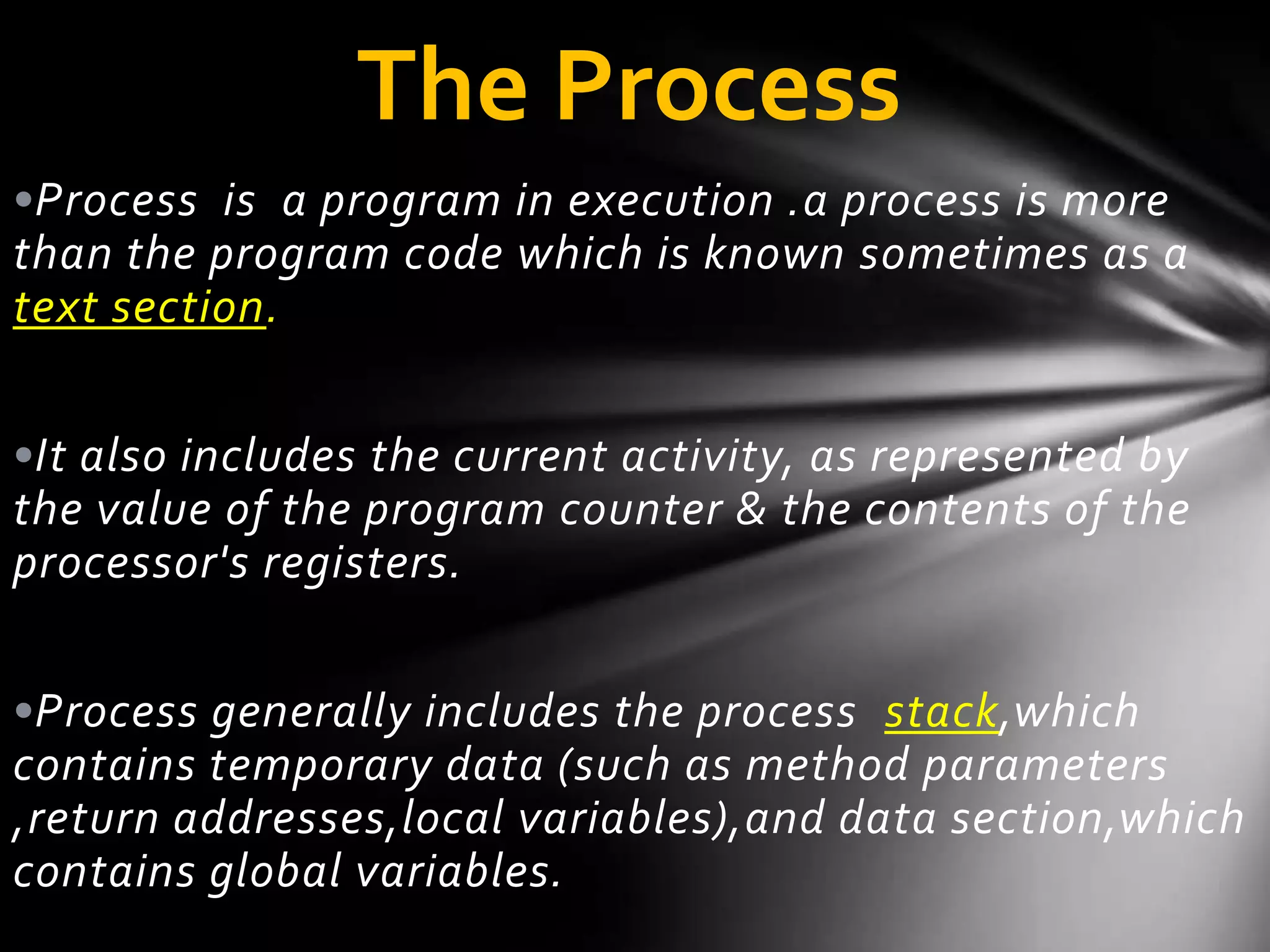 The Process
•Process is a program in execution .a process is more
than the program code which is known sometimes as a
text section.


•It also includes the current activity, as represented by
the value of the program counter & the contents of the
processor's registers.


•Process generally includes the process stack,which
contains temporary data (such as method parameters
,return addresses,local variables),and data section,which
contains global variables.
 