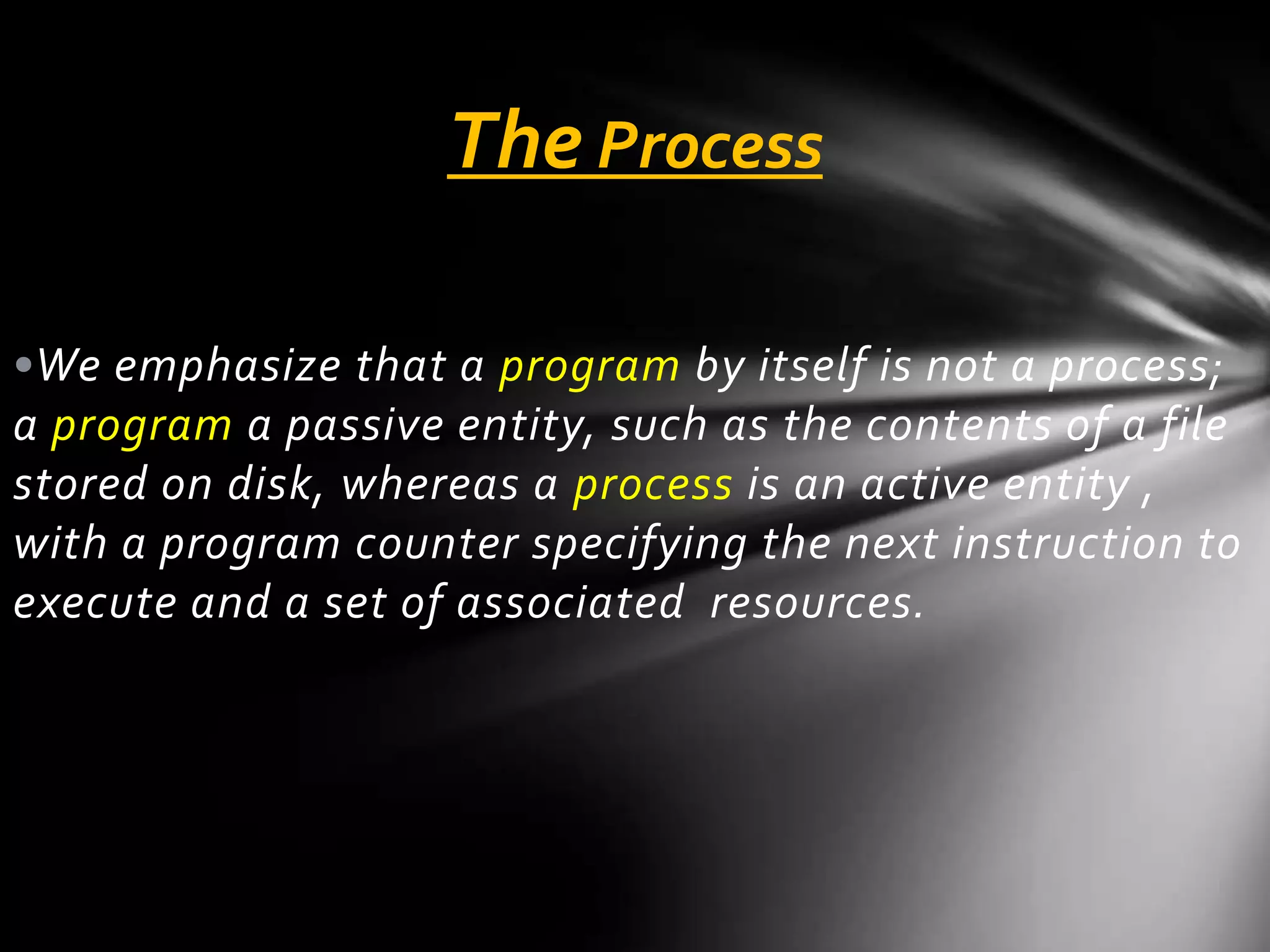 The Process

•We emphasize that a program by itself is not a process;
a program a passive entity, such as the contents of a file
stored on disk, whereas a process is an active entity ,
with a program counter specifying the next instruction to
execute and a set of associated resources.
 