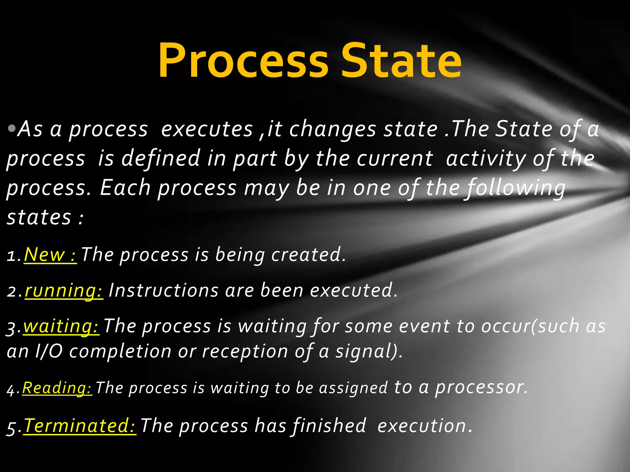 Process State
•As a process executes ,it changes state .The State of a
process is defined in part by the current activity of the
process. Each process may be in one of the following
states :
1 . New : The process is being created.
2 . running: Instructions are been executed.
3 .waiting: The process is waiting for some event to occur(such as
an I/O completion or reception of a signal).
4 . Reading: The process is waiting to be assigned to a processor.

5 .Terminated: The process has finished execution .
 