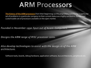 The history of the ARM processors from their beginnings as the proprietary solution for a particular
    set of problems in a particular company to their current status as a highly successful, flexible and
    customizable set of processors available on the open market.



Founded in November 1990.Spun out of Acorn Computers.


Designs the ARM range of RISC processor cores.


Also develop technologies to assist with the design -in of the ARM
architecture.

    Software tools, boards, debug hardware, application software, bus architectures, peripherals etc.
 