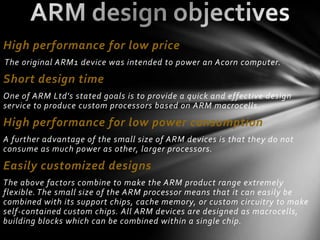 High performance for low price
The original ARM1 device was intended to power an Acorn computer.

Short design time
One of ARM Ltd's stated goals is to provide a quick and effective design
service to produce custom processors based on ARM macrocells.

High performance for low power consumption
A further advantage of the small size of ARM devices is that they do not
consume as much power as other, larger processors.
Easily customized designs
The above factors combine to make the ARM product range extremely
flexible. The small size of the ARM processor means that it can easily be
combined with its support chips, cache memory, or custom circuitry to make
self-contained custom chips. All ARM devices are designed as macrocells,
building blocks which can be combined within a single chip.
 
