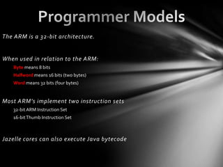 The ARM is a 32-bit architecture.


When used in relation to the ARM:
   Byte means 8 bits
   Halfword means 16 bits (two bytes)
   Word means 32 bits (four bytes)


Most ARM’s implement two instruction sets
   32-bit ARM Instruction Set
   16-bit Thumb Instruction Set



Jazelle cores can also execute Java bytecode
 