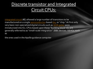 Discrete transistor and Integrated
                 Circuit CPUs:
integrated circuit (IC) allowed a large number of transistors to be
manufactured on a single semiconductor -based die, or "chip." At first only
very basic non -specialized digital circuits such as NOR gates were
miniaturized into ICs. CPUs based upon these "building block" ICs are
generally referred to as "small-scale integration" (SSI) devices. SSI ICs, such
as
the ones used in the Apollo guidance computer
 