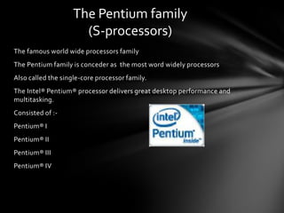 The Pentium family
                      (S-processors)
The famous world wide processors family
The Pentium family is conceder as the most word widely processors
Also called the single-core processor family.
The Intel® Pentium® processor delivers great desktop performance and
multitasking.
Consisted of :-
Pentium® I
Pentium® II
Pentium® III
Pentium® IV
 