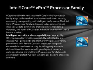 Intel®Core™ vPro™ Processor Family
PCs powered by the new 2010 Intel® Core™ vPro™ processor
family adapt to the needs of your business with smart security,
cost-saving manageability, and intelligent performance. The Intel
Core vPro processor family is designed to keep downtime and
desk-side visits to a minimum, enabling remote monitoring,
diagnosis, and repair of PCs—even if they are shut down or the OS
is unresponsive.¹
Intelligent security and manageability on every chip
Offering expanded remote manageability, select laptop and
desktop PCs—powered by the Intel Core vPro processor family—
provide new KVM Remote Control capabilities² along with
enhanced data and asset security. Including programmable
defense filters that systematically guard against viruses and
malicious attacks, the Intel Core vPro processor family helps to
automatically protect PCs from tampering or disabling of security
software.
 