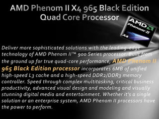 Deliver more sophisticated solutions with the leading -edge
technology of AMD Phenom II™ 900 Series processor. Built from
the ground up for true quad-core performance, AMD Phenom II
965 Black Edition processor incorporates 6MB of unified
high-speed L3 cache and a high-speed DDR2/DDR3 memory
controller. Speed through complex multitasking, critical business
productivity, advanced visual design and modeling and visually
stunning digital media and entertainment. Whether it's a single
solution or an enterprise system, AMD Phenom II processors have
the power to perform.
 